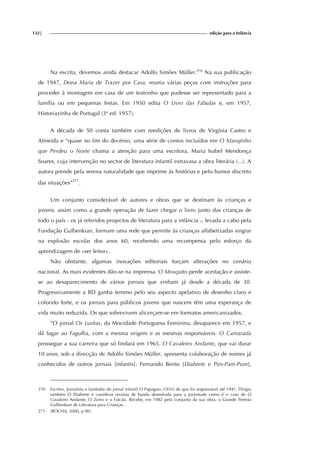 132| edição para a Infância
Na escrita, devemos ainda destacar Adolfo Simões Müller.270
Na sua publicação
de 1947, Dona Maria de Trazer por Casa, reunia várias peças com instruções para
proceder à montagem em casa de um teatrinho que pudesse ser representado para a
família ou em pequenas festas. Em 1950 edita O Livro das Fábulas e, em 1957,
Historiazinha de Portugal (3ª ed. 1957).
A década de 50 conta também com reedições de livros de Virgínia Castro e
Almeida e “quase no fim do decénio, uma série de contos incluídos em O Marujinho
que Perdeu o Norte chama a atenção para uma escritora, Maria Isabel Mendonça
Soares, cuja intervenção no sector de literatura infantil extravasa a obra literária (...). A
autora prende pela serena naturalidade que imprime às histórias e pelo humor discreto
das situações”271
.
Um conjunto considerável de autores e obras que se destinam às crianças e
jovens, assim como a grande operação de fazer chegar o livro junto das crianças de
todo o país - os já referidos projectos de literatura para a infância -, levada a cabo pela
Fundação Gulbenkian, formam uma rede que permite às crianças alfabetizadas singrar
na explosão escolar dos anos 60, recebendo uma recompensa pelo esforço da
aprendizagem de «ser leitor».
Não obstante, algumas inovações editoriais forçam alterações no cenário
nacional. As mais evidentes dão-se na imprensa. O Mosquito perde aceitação e assiste-
se ao desaparecimento de vários jornais que vinham já desde a década de 30.
Progressivamente a BD ganha terreno pelo seu aspecto apelativo de desenho claro e
colorido forte, e os jornais para públicos jovens que nascem têm uma esperança de
vida muito reduzida. Os que sobrevivem alicerçam-se em formatos americanizados.
“O jornal Os Lusitas, da Mocidade Portuguesa Feminina, desaparece em 1957, e
dá lugar ao Fagulha, com a mesma origem e as mesmas responsáveis. O Camarada
prossegue a sua carreira que só findará em 1965. O Cavaleiro Andante, que vai durar
10 anos, sob a direcção de Adolfo Simões Müller, apresenta colaboração de nomes já
conhecidos de outros jornais [infantis]: Fernando Bento [Diabrete e Pim-Pam-Pum],
270 Escritor, Jornalista e fundador do jornal infantil O Papagaio (1935) de que foi responsável até 1941. Dirigiu
também O Diabrete e coordena revistas de banda desenhada para a juventude como é o caso de O
Cavaleiro Andante, O Zorro e o Falcão. Recebe, em 1982 pelo conjunto da sua obra, o Grande Prémio
Gulbenkian de Literatura para Crianças.
271 (ROCHA, 2000, p.90).
 