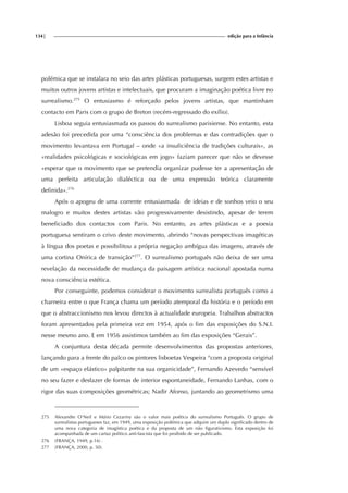 134| edição para a Infância
polémica que se instalara no seio das artes plásticas portuguesas, surgem estes artistas e
muitos outros jovens artistas e intelectuais, que procuram a imaginação poética livre no
surrealismo.275
O entusiasmo é reforçado pelos jovens artistas, que mantinham
contacto em Paris com o grupo de Breton (recém-regressado do exílio).
Lisboa seguia entusiasmada os passos do surrealismo parisiense. No entanto, esta
adesão foi precedida por uma “consciência dos problemas e das contradições que o
movimento levantava em Portugal – onde «a insuficiência de tradições culturais», as
«realidades psicológicas e sociológicas em jogo» faziam parecer que não se devesse
«esperar que o movimento que se pretendia organizar pudesse ter a apresentação de
uma perfeita articulação dialéctica ou de uma expressão teórica claramente
definida».276
Após o apogeu de uma corrente entusiasmada de ideias e de sonhos veio o seu
malogro e muitos destes artistas vão progressivamente desistindo, apesar de terem
beneficiado dos contactos com Paris. No entanto, as artes plásticas e a poesia
portuguesa sentiram o crivo deste movimento, abrindo “novas perspectivas imagéticas
à língua dos poetas e possibilitou a própria negação ambígua das imagens, através de
uma cortina Onírica de transição”277
. O surrealismo português não deixa de ser uma
revelação da necessidade de mudança da paisagem artística nacional apostada numa
nova consciência estética.
Por conseguinte, podemos considerar o movimento surrealista português como a
charneira entre o que França chama um período atemporal da história e o período em
que o abstraccionismo nos levou directos à actualidade europeia. Trabalhos abstractos
foram apresentados pela primeira vez em 1954, após o fim das exposições do S.N.I.
nesse mesmo ano. E em 1956 assistimos também ao fim das exposições “Gerais”.
A conjuntura desta década permite desenvolvimentos das propostas anteriores,
lançando para a frente do palco os pintores lisboetas Vespeira “com a proposta original
de um «espaço elástico» palpitante na sua organicidade”, Fernando Azevedo “sensível
no seu fazer e desfazer de formas de interior espontaneidade, Fernando Lanhas, com o
rigor das suas composições geométricas; Nadir Afonso, juntando ao geometrismo uma
275 Alexandre O’Neil e Mário Cezariny são o valor mais poético do surrealismo Português. O grupo de
surrealistas portugueses faz, em 1949, uma exposição polémica que adquire um duplo significado dentro de
uma nova categoria de imagística poética e da proposta de um não figurativismo. Esta exposição foi
acompanhada de um cartaz politico anti-fascista que foi proibido de ser publicado.
276 (FRANÇA, 1949, p.16) .
277 (FRANÇA, 2000, p. 50).
 
