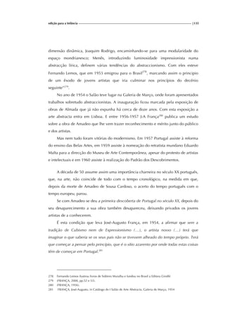 edição para a Infância |135
dimensão dinâmica, Joaquim Rodrigo, encaminhando-se para uma modularidade do
espaço mondrianesco; Menês, introduzindo luminosidade impressionista numa
abstracção lírica, definem várias tendências do abstraccionismo. Com eles esteve
Fernando Lemos, que em 1953 emigrou para o Brasil278
, marcando assim o principio
de um êxodo de jovens artistas que iria culminar nos princípios do decénio
seguinte”279
.
No ano de 1954 o Salão teve lugar na Galeria de Março, onde foram apresentados
trabalhos sobretudo abstraccionistas. A inauguração ficou marcada pela exposição de
obras de Almada que já não expunha há cerca de doze anos. Com esta exposição a
arte abstracta entra em Lisboa. E entre 1956-1957 J-A França280
publica um estudo
sobre a obra de Amadeo que lhe vem trazer reconhecimento e mérito junto do público
e dos artistas.
Mas nem tudo foram vitórias do modernismo. Em 1957 Portugal assiste à reforma
do ensino das Belas Artes, em 1959 assiste à nomeação do retratista mundano Eduardo
Malta para a direcção do Museu de Arte Contemporânea, apesar do protesto de artistas
e intelectuais e em 1960 assiste à realização do Padrão dos Descobrimentos.
A década de 50 assume assim uma importância charneira no século XX português,
que, na arte, não coincide de todo com o tempo cronológico, na medida em que,
depois da morte de Amadeo de Sousa Cardoso, o acerto do tempo português com o
tempo europeu, parou.
Se com Amadeo se deu a primeira descoberta de Portugal no século XX, depois do
seu desaparecimento a sua obra também desapareceu, deixando privados os jovens
artistas de a conhecerem.
É esta condição que leva José-Augusto França, em 1954, a afirmar que sem a
tradição de Cubismo nem de Expressionismo (…), o artista nosso (…) terá que
imaginar o que saberia se os seus pais não se tivessem alheado do tempo próprio. Terá
que começar a pensar pelo princípio, que é o sítio azarento por onde todas estas coisas
têm de começar em Portugal.281
278 Fernando Lemos ilustrou livros de Sidónio Muralha e fundou no Brasil a Editora Giroflé.
279 (FRANÇA, 2000, pp.52 e 53).
280 (FRANÇA, 1956).
281 FRANÇA, José-Augusto, in Catálogo do I Salão de Arte Abstracta, Galeria de Março, 1954
 
