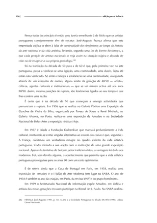 136| edição para a Infância
Pensar tudo do princípio é então uma tarefa semelhante à de Sísifo que os artistas
portugueses constantemente têm de encetar. José-Augusto França afirma que esta
empreitada cíclica se deve à falta de continuidade dos fenómenos ao longo da história
da arte nacional e da vida artística, levando, segundo uma Lei do Eterno Recomeço, a
que cada geração de artistas nacionais se veja assim na situação trágica e absurda de
criar ou de imaginar a sua própria genealogia.282
Só na transição da década de 50 para a de 60 é que, pela primeira vez na arte
portuguesa, passa a verificar-se uma ligação, uma continuidade, uma durée, facto até
então não verificado. Só então começa a estabelecer-se uma continuidade, assegurada
através de um conjunto de nomes, alguns ainda da geração de 40/50 — artistas,
críticos, agentes culturais e institucionais — que se vai manter activa até aos anos
80/90. Assim, mesmo posições de ruptura, são fenómenos ligados ao seu tempo e que
lhes confere uma razão.
É certo que é na década de 50 que começam a emergir actividades que
prenunciam a ruptura. Em 1956 que se realiza na Galeria Pórtico uma Exposição de
Guaches de Vieira da Silva, organizada por Teresa de Sousa e René Bértholo, na
Galeria Alvarez, no Porto, realiza-se uma exposição de Amadeo e na Sociedade
Nacional de Belas-Artes a exposição Artistas Hoje.
Em 1957 é criada a Fundação Gulbenkian que marcará profundamente a vida
cultural, instituindo-se como singular alternativa ao estado das coisas e que, segundo J-
A França, constituiu um verdadeiro milagre no quadro estreito da vida artística
portuguesa, tendo iniciado a sua acção com a realização de uma grande exposição
nacional. Apesar da tentativa de boicote pelos tradicionalistas, a vantagem foi dada aos
modernos. Foi, sem dúvida alguma, o acontecimento que permitiu que a vida artística
portuguesa prosseguisse para os anos 60 com um certo optimismo.
É de referir ainda que a Casa de Portugal em Paris, em 1958, realiza uma
exposição de Amadeo e o I Salão de Arte Moderna tem lugar na SNBA. O ano de
1958 é também o ano da criação, em Paris, da revista KWY e do grupo homónimo.
Em 1959 o Secretariado Nacional da Informação expõe Amadeo, em Lisboa e
artistas das novas gerações recusam participar na Bienal de S. Paulo. Na SNBA realiza-
282 FRANÇA, José-Augusto (1991, p. 73). A Arte e a Sociedade Portuguesa no Século XX(1910-1990). Lisboa:
Livros Horizonte.
 