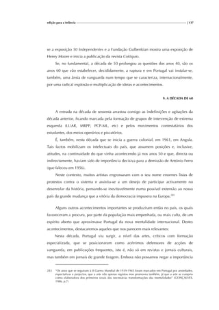 edição para a Infância |137
se a exposição 50 Independentes e a Fundação Gulbenkian mostra uma exposição de
Henry Moore e inicia a publicação da revista Colóquio.
Se, no fundamental, a década de 50 prolongou as questões dos anos 40, são os
anos 60 que vão estabelecer, decididamente, a ruptura e em Portugal vai instalar-se,
também, uma ânsia de vanguarda num tempo que se caracteriza, internacionalmente,
por uma radical explosão e multiplicação de ideias e acontecimentos.
9. A DÉCADA DE 60
A entrada na década de sessenta arrastou consigo as indefinições e agitações da
década anterior, ficando marcada pela formação de grupos de intervenção de extrema
esquerda (LUAR, MRPP, PCP-ML, etc) e pelos movimentos contestatários dos
estudantes, dos meios operários e piscatórios.
É, também, nesta década que se inicia a guerra colonial, em 1961, em Angola.
Tais factos mobilizam os intelectuais do país, que assumem posições e, inclusive,
atitudes, na continuidade do que vinha acontecendo já nos anos 50 e que, directa ou
indirectamente, haviam sido de importância decisiva para a demissão de António Ferro
(que faleceu em 1956).
Neste contexto, muitos artistas engrossaram com o seu nome enormes listas de
protestos contra o sistema e assistiu-se a um desejo de participar activamente no
desenrolar da história, pensando-se inevitavelmente numa possível extensão ao nosso
país da grande mudança que a vitória da democracia impusera na Europa.283
Alguns outros acontecimentos importantes se produziram então no país, os quais
favoreceram a procura, por parte da população mais empenhada, ou mais culta, de um
espírito aberto que aproximasse Portugal da nova mentalidade internacional. Destes
acontecimentos, destacaremos aqueles que nos parecem mais relevantes:
Nesta década, Portugal viu surgir, a nível das artes, críticos com formação
especializada, que se posicionaram como acérrimos defensores de acções de
vanguarda, em publicações frequentes, isto é, não só em revistas e jornais culturais,
mas também em jornais de grande tiragem. Embora não possamos negar a importância
283 “Os anos que se seguiram à II Guerra Mundial de 1939-1945 foram marcados em Portugal por ansiedades,
expectativas e projectos, que a arte não apenas registou mas promoveu também, já que a arte se cumpriu
como elaboradora dos primeiros sinais das necessárias transformações das mentalidades” (GONÇALVES,
1986, p.7)
 
