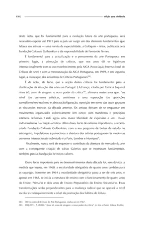 138| edição para a Infância
deste facto, que foi fundamental para a evolução futura da arte portuguesa, será
necessário esperar até 1971 para o país ver surgir um dos elemento fundamentais que
faltava aos artistas — uma revista da especialidade, a Colóquio – Artes, publicada pela
Fundação Calouste Gulbenkian e da responsabilidade de Fernando Pernes.
É fundamental para a actualização e o pensamento da arte Portuguesa, em
primeiro lugar, a afirmação de críticos, que nos anos 60 se legitimam
internacionalmente com o seu reconhecimento pela AICA (Associação Internacional de
Críticos de Arte) e com a reestruturação da AICA Portuguesa, em 1969, e em segundo
lugar, a realização dos encontros de Críticos Portugueses284
.
É de notar, de facto, que a acção destes críticos foi fundamental para a
clarificação da situação das artes em Portugal. J.A.França, citado por Patrícia Esquível
Anos 60, anos de viragem: o novo poder da crítica285
, afirmava nestes anos que, “ao
nível das correntes artísticas, assistimos a uma superação das oposições
surrealismo/neo-realismo e abstracção/figuração, oposição em torno das quais giravam
as discussões teóricas da década anterior. Os artistas deixam de se enquadrar em
movimentos organizados colectivamente (em ismos) com manifestos e princípios
estéticos definidos. Existe agora uma maior liberdade de expressão e um maior
individualismo na criação artística. Além disso, facto de extrema importância, a recém-
criada Fundação Calouste Gulbenkian, com o seu programa de bolsas de estudo no
estrangeiro, impulsionou e patrocinou a abertura dos artistas portugueses às modernas
correntes internacionais (sobretudo via Paris, Londres e Munique)”.
Finalmente, nunca será de esquecer o contributo da abertura do mercado da arte
com a consequente criação de várias Galerias que se mostraram fundamentais,
também, para a divulgação de novos valores.
Outro facto importante para os desenvolvimentos desta década foi, sem dúvida, a
medida que impôs, em 1960, a escolaridade obrigatória de quatro anos também para
as raparigas. Somente em 1964 a escolaridade obrigatória passa a ser de seis anos, e
apenas em 1968, se inicia a estrutura de ensino com o funcionamento de quatro anos
do Ensino Primário e dois anos de Ensino Preparatório do Ensino Secundário. Estas
transformações serão preponderantes para a mudança radical que se operará a nível
escolar e consequentemente a nível da promoção dos hábitos de leitura.
284 O I Encontro de Críticos de Arte Portugueses, realiza-se em 1967.
285 ESQUIVEL, P. (2008). “Anos 60, anos de viragem: o novo poder da crítica”, in Arte e Poder. Lisboa: Colibri.
 