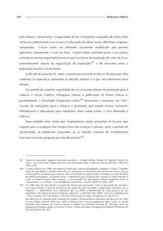 140| edição para a Infância
pela leitura e, desta forma, à capacidade de ler e interpretar conteúdos de textos, bem
como ao conhecimento e ao acesso e à discussão de ideias novas, diferentes, originais,
inesperadas... Cria-se assim um ambiente claramente modificado que permite
aproximar intimamente o livro do leitor. A partir deste momento passa a ser prática
corrente as escolas responsabilizarem-se por iniciativas de promoção do valor do livro,
nomeadamente através da organização de exposições287
e de encontros entre a
população escolar e os escritores.
A década de sessenta vê, então, o panorama nacional encher-se de obras que vêm
confirmar as esperanças apontadas na década anterior e a que nos referiremos mais
adiante.
No sentido de controlar a qualidade de um crescente número de produções para a
infância a Acção Católica Portuguesa retoma a publicação de fichas críticas e,
paralelamente, a Sociedade Cooperativa Ludus288
desenvolve e promove, em 1967,
círculos de realizações para a Infância e Juventude, que juntam artistas, escritores,
bibliotecários e educadores para estudarem, entre outras coisas, o livro destinado à
infância.
Estas medidas vêm, ainda que insipidamente, tentar preencher as lacunas que
surgiam para a ocupação dos tempos livres das crianças e atenuar, após o período de
escolaridade, os problemas associados ao já referido conceito de analfabetismo
funcional (conceito proposto por Ana Benavente)289
.
287 “fazem-se exposições; algumas instituições escolares – Colégio Militar, Colégio do Sagrado Coração de
Maria – procuram fazer chegar junto dos pais informação sobre o valor das obras publicadas” (ROCHA,
2000, p.96).
288 A Ludus realizou em 1968 uma exposição dedicada a autores portugueses, colóquios e cursos. É também
neste ano que publica o Boletim dedicado ao X Aniversário da Declaração dos Direitos da Criança. Era sua
missão publicar um jornal para crianças, abrir uma biblioteca infanto-juvenil e fomentar a criação de obras
de autores portugueses, “revelando assim, a importância que as leituras das crianças já tinham tomado e
como se tinham tornado bem sensíveis a necessidades de desenvolver maiores exigências entre os
consumidores – as crianças – e os verdadeiros compradores – os pais” (ROCHA, 2000, p.98).
289 Em 1989, Inês Sim Sim aborda o conceito de literacia percepcionada “como a capacidade de entender e
usar todas as formas e tipos de material escrito requeridos pela sociedade e usados pelos indivíduos que a
integram (…) desenrola-se num continuum que vai desde a identificação de sinais gráficos de uso
quotidiano à decifração de textos filosóficos e literários”, in SIM SIM, Inês (1989). “Literacia e Alfabetização
– Dois conceitos não coincidentes”. in Revista Internacional de Língua Portuguesa, nº2, pp.62 e 63.
Esta definição foi adoptada pelo Gabinete de Estudos e Planeamento do Ministério da Educação em 1993
no seu estudo, pioneiro entre nós, sobre a literacia das crianças portuguesas, bem como, no estudo
realizado pelo Instituto de Ciências Sociais a pedido do Conselho Nacional de Educação junto da
população portuguesa adulta, acima dos 15 anos – Tendo sido feita a divulgação do Relatório Preliminar foi
feita em Outubro de 1995.
 