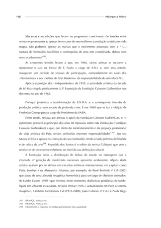 142| edição para a Infância
São estas contradições que levam ao progressivo crescimento de tensões entre
artistas e governantes e, apesar de no caso do neo-realismo a produção artística ter sido
magra, não podemos ignorar as marcas que o movimento provocou com a “ (...)
ruptura do formulário folclórico e cosmopolita de uma arte complexada, detida num
novo academismo”292
.
As crescentes tensões levam a que, em 1966, vários artistas se recusem a
representar o país na Bienal de S. Paulo a cargo do S.N.I. e, com esta atitude,
inauguram um período de recusas de participação, nomeadamente no salão dos
«Novíssimos» e nos «Salões de Arte Moderna» da responsabilidade do referido S.N.I..
Após a exposição dos «Independentes» de 1959, a actividade artística da década
de 60 fica cingida praticamente à 2ª Exposição da Fundação Calouste Gulbenkian que
decorreu no ano de 1961.
Portugal presencia a transformação da S.N.B.A. e a consequente imersão da
produção artística num estado de profunda crise. É em 1960 que se faz a eleição de
Frederico George para o cargo de Presidente da SNBA.
Deste modo, restava aos artistas o apoio da Fundação Calouste Gulbenkian, e “o
optimismo possível ao princípio dos anos 60 repousou sobre esta instituição [Fundação
Calouste Gulbenkian] a que, por efeito do inestruturamento e da preguiça profissional
da vida artística do País, seriam atribuídas enormes responsabilidades”293
. No seu
Museu é feita a aposta na colecção do seu instituidor, tendo criado prémios de história
e de crítica de arte294
. Reynaldo dos Santos é o editor da revista Colóquio que veio a
revelar-se de um enorme ecletismo ao nível da sua definição cultural.
A Fundação inicia a distribuição de bolsas de estudo no estrangeiro que a
chamada 4ª geração de modernista nacionais aproveita avidamente. Alguns deste
artistas acabam por se afirmar em circuitos artísticos internacionais, em capitais como
Paris, Londres e na Alemanha. Falamos, por exemplo, de René Bertholo (1935-2005)
que passa de uma absurda imagética humorística para um jogo de objectos animados;
de Lurdes Castro (1930-) que inventa, neste momento, dialécticas gestálticas de fundo-
figura em silhuetas esvaziadas, de Júlio Pomar (1926-), actualizando em Paris o sistema
imagético. Também Bartolomeu Cid (1931-2008), João Cutileiro (1935-) e Paula Rego
292 (FRANÇA, 2000, p.46).
293 (FRANÇA, 2000, p. 55).
294 Infelizmente as respostas recebidas apresentavam fraca qualidade.
 