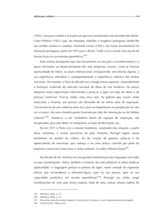 edição para a Infância |143
(1935-) vão para Londres e lá fazem um percurso profissional com reconhecido mérito.
Costa Pinheiro (1932-) que, em Munique, trabalha a imagética portuguesa dando-lhe
um sentido cáustico e saudoso. Fernando Lemos (1926-), um nome incontornável da
ilustração portuguesa, parte em 1953 para o Brasil, “onde viria a acertar uma escrita de
formas livres na sua estrutura geométrica”295
.
Estes artistas portugueses que não encontraram no seu país o reconhecimento e o
apoio necessário ao desenvolvimento dos seus projectos, actuam, como já tivemos
oportunidade de referir, no plano internacional, enriquecendo, sem dúvida alguma, a
sua experiência individual e consequentemente a experiência colectiva dos artistas
nacionais. No entanto, o final da década traz consigo novos aspectos, nomeadamente
a formação acelerada do mercado nacional de obras de arte moderna. Os preços
disparam numa especulação inflacionada e passa-se a jogar um jogo de oferta e de
procura comercial. Vive-se, então, uma nova fase. As galerias que viviam ainda
associadas a livrarias, aos poucos vão deixando de ser meras salas de exposição,
“excrescências de um comércio mais rico, para se empenharem na prospecção (se não
na «criação») de uma clientela porém frustrada por falta de informação ou de hábitos
culturais”296
. Assiste-se a um verdadeiro boom de espaços de exposição, são
recuperados, para este efeito, os antiquários, as lojas de decoração, etc..
Só em 1971 o Porto vive o mesmo fenómeno, alastrando esta situação, a partir
desse momento, a muitas províncias do país. Portanto, Portugal regista novos
fenómenos no quadro da cultura. Ao da criação de galerias, junta-se o do
aparecimento do mecenato, que começa a ser uma prática corrente por parte de
empresas comerciais e bancárias e, neste contexto, é criado o Prémio Soquil297
.
Na década de 60, verificou-se uma grande transformação das linguagens em todas
as suas manifestações. Assim, também o contexto das artes plásticas se altera tendo-se
aprofundado “a linguagem gestual na pintura de signo, numa vontade de expressão
directa que reconsiderou o elemento-figura, quer na sua pureza, quer na sua
capacidade semântica, em escritas espontâneas”298
. Portugal viu, então, surgir
manifestações de uma pop muito original, fruto de uma cultura urbana repleta de
295 (FRANÇA, 2000, p. 57).
296 (FRANÇA, 2000, p. 57).
297 Este prémio esta directamente ligado à critica de arte e tornou-se o mais importante prémio português.
298 (GONÇALVES, 1998, p. 84).
 