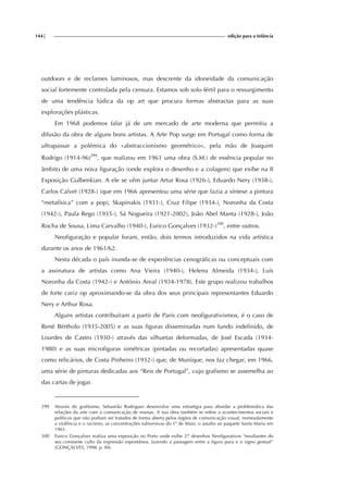 144| edição para a Infância
outdoors e de reclames luminosos, mas descrente da idoneidade da comunicação
social fortemente controlada pela censura. Estamos sob solo fértil para o ressurgimento
de uma tendência lúdica da op art que procura formas abstractas para as suas
explorações plásticas.
Em 1968 podemos falar já de um mercado de arte moderna que permitiu a
difusão da obra de alguns bons artistas. A Arte Pop surge em Portugal como forma de
ultrapassar a polémica do «abstraccionismo geométrico», pela mão de Joaquim
Rodrigo (1914-96)299
, que realizou em 1961 uma obra (S.M.) de essência popular no
âmbito de uma nova figuração (onde explora o desenho e a colagem) que exibe na II
Exposição Gulbenkian. A ele se vêm juntar Artur Rosa (1926-), Eduardo Nery (1938-),
Carlos Calvet (1928-) (que em 1966 apresentou uma série que fazia a síntese a pintura
“metafísica” com a pop), Skapinakis (1931-), Cruz Filipe (1934-), Noronha da Costa
(1942-), Paula Rego (1935-), Sá Nogueira (1921-2002), João Abel Manta (1928-), João
Rocha de Sousa, Lima Carvalho (1940-), Eurico Gonçalves (1932-)300
, entre outros.
Neofiguração e popular foram, então, dois termos introduzidos na vida artística
durante os anos de 1961/62.
Nesta década o país inunda-se de experiências cenográficas ou conceptuais com
a assinatura de artistas como Ana Vieira (1940-), Helena Almeida (1934-), Luís
Noronha da Costa (1942-) e António Areal (1934-1978). Este grupo realizou trabalhos
de forte cariz op aproximando-se da obra dos seus principais representantes Eduardo
Nery e Arthur Rosa.
Alguns artistas contribuíram a partir de Paris com neofigurativismos, é o caso de
René Bértholo (1935-2005) e as suas figuras disseminadas num fundo indefinido, de
Lourdes de Castro (1930-) através das silhuetas deformadas, de José Escada (1934-
1980) e as suas microfiguras simétricas (pintadas ou recortadas) apresentadas quase
como relicários, de Costa Pinheiro (1932-) que, de Munique, nos faz chegar, em 1966,
uma série de pinturas dedicadas aos “Reis de Portugal”, cujo grafismo se assemelha ao
das cartas de jogar.
299 Através do grafitismo, Sebastião Rodrigues desenvolve uma estratégia para abordar a problemática das
relações da arte com a comunicação de massas. A sua obra também se refere a acontecimentos sociais e
políticos que não podiam ser tratados de forma aberta pelos órgãos de comunicação visual, nomeadamente
a violência e o racismo, as concentrações subversivas do 1º de Maio, o assalto ao paquete Santa Maria em
1961.
300 Eurico Gonçalves realiza uma exposição no Porto onde exibe 27 desenhos Neofigurativos “resultantes do
seu constante culto da expressão espontânea, fazendo a passagem entre a figura pura e o signo gestual”
(GONÇALVES, 1998, p. 84)
 