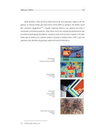 edição para a Infância |145
Neste período, a obra de Eurico deixa marcas de uma expressão «sígnica» de raiz
gestual, ao mesmo tempo que João Vieira (1934-2009) se apropria “da nitidez visual
dos caracteres tipográficos”301
, criando «figurinos létricos» em espuma de nylon e
encenando «cerimónias poéticas». João Vieira inicia um conjunto de performances que
envolvem a participação do público, usando-o como novo recurso e suporte. Um outro
nome que se destaca no contexto artístico nacional é António Sena (1941-) que nos
apresenta uma desenho de garatujas repleto de texturas labirínticas.
Almanaque nº
1960
Ilustração: Sebastião Rodrigues
Carlos Calvet
s/ título
Guache s/ Papel
25X 32 cm
1969
Maria Helena Vieira da Silva
Landgrave
1966
301 (GONÇALVES, 1998, p. 93).
Joaquim Rodrigo
Santa Maria
1961
 