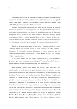 146| edição para a Infância
Foi também na década de 60 que a modernidade se manifestou significativamente
na escultura atirando para a linha da frente a nova abstracção, que obras de Ângelo de
Sousa (1938-), Jorge Pinheiro (1931-), Fernando Calhau (1948-2002), António Palolo
(1946-2000), Zulmiro de Carvalho (1940-) denunciam.
Também a gravura foi incrementada por um grupo de artistas e de amadores
nacionais e internacionais que se organizou para divulgar esta forma de expressão,
tendo baptizado essa iniciativa com o nome de Sociedade Cooperativa de Gravadores
Portugueses. Tratava-se de mais uma frente que tentava derrubar o obstáculo imposto
pela conjuntura política e pelos enraizados hábitos mentais e culturais, dando corpo à
chamada democratização das artes. Este foi um processo acompanhado e apoiado por
neo-realistas, que pretendiam aproximar a arte do povo, tornando-a mais acessível.
É ainda na década de sessenta que o Porto assiste à renovação da ESBAP, e, numa
verdadeira atitude solidária entre artistas, se assiste à criação, em 1963, à Árvore –
Cooperativa de Actividades Artísticas. Destacamos os nomes portuenses que mais
contribuíram para a formação deste grupo - são eles Ângelo de Sousa, José Rodrigues
(1928-) e Jorge Pinheiro.
O final desta década fica marcado por uma dinamização das actividades das
galerias, o que, a par das esperanças trazidas pela “Primavera Marcelista”, lança um
espírito optimista no mercado em geral e no das artes em particular.
Neste contexto, Portugal vive, durante esta década, como verificámos, reais
transformações ao nível cultural, as quais, inevitavelmente, contribuíram para que
novos desenvolvimentos se operassem no que diz respeito às produções literárias para
a infância. Assim, os anos sessenta fazem coexistir duas tendências: “No plano dos
conteúdos, o conservadorismo de certas obras implica uma aceitação tácita dos
princípios tradicionalistas que estruturam o edifício ideológico do Estado Novo: a
resignação, a obediência, a exemplaridade, e os temas nacionais mantêm-se como
linhas de força de muitos textos, o que explica, talvez, a reedição de numerosas obras
das décadas anteriores. Por outro lado, o humor e a crítica ganham espaço e assiste-se
ao aparecimento de uma literatura questionadora das realidades sociais e difusora de
novos modelos de conduta. Aquilino Ribeiro (com o livro da Marianinha), Sidónio
Muralha, Alves Redol, Ilse losa, Matilde Rosa Araújo; Maria Rosa Colaço, [António
Torrado, Mário Castrim, Maria Alberta Meneres, Alice Gomes, Madalena Gomes,
 
