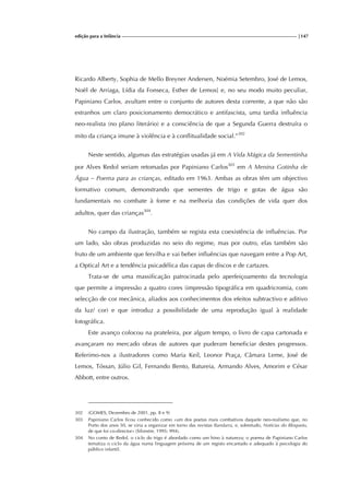 edição para a Infância |147
Ricardo Alberty, Sophia de Mello Breyner Andersen, Noémia Setembro, José de Lemos,
Noël de Arriaga, Lídia da Fonseca, Esther de Lemos] e, no seu modo muito peculiar,
Papiniano Carlos, avultam entre o conjunto de autores desta corrente, a que não são
estranhos um claro posicionamento democrático e antifascista, uma tardia influência
neo-realista (no plano literário) e a consciência de que a Segunda Guerra destruíra o
mito da criança imune à violência e à conflitualidade social.”302
Neste sentido, algumas das estratégias usadas já em A Vida Mágica da Sementinha
por Alves Redol seriam retomadas por Papiniano Carlos303
em A Menina Gotinha de
Água – Poema para as crianças, editado em 1963. Ambas as obras têm um objectivo
formativo comum, demonstrando que sementes de trigo e gotas de água são
fundamentais no combate à fome e na melhoria das condições de vida quer dos
adultos, quer das crianças304
.
No campo da ilustração, também se regista esta coexistência de influências. Por
um lado, são obras produzidas no seio do regime, mas por outro, elas também são
fruto de um ambiente que fervilha e vai beber influências que navegam entre a Pop Art,
a Optical Art e a tendência psicadélica das capas de discos e de cartazes.
Trata-se de uma massificação patrocinada pelo aperfeiçoamento da tecnologia
que permite a impressão a quatro cores (impressão tipográfica em quadricromia, com
selecção de cor mecânica, aliados aos conhecimentos dos efeitos subtractivo e aditivo
da luz/ cor) e que introduz a possibilidade de uma reprodução igual à realidade
fotográfica.
Este avanço colocou na prateleira, por algum tempo, o livro de capa cartonada e
avançaram no mercado obras de autores que puderam beneficiar destes progressos.
Referimo-nos a ilustradores como Maria Keil, Leonor Praça, Câmara Leme, José de
Lemos, Tóssan, Júlio Gil, Fernando Bento, Batureia, Armando Alves, Amorim e César
Abbott, entre outros.
302 (GOMES, Dezembro de 2001, pp. 8 e 9)
303 Papiniano Carlos ficou conhecido como «um dos poetas mais combativos daquele neo-realismo que, no
Porto dos anos 50, se viria a organizar em torno das revistas Bandarra, e, sobretudo, Notícias do Bloqueio,
de que foi co-director» (Silvestre, 1995: 994).
304 No conto de Redol, o ciclo do trigo é abordado como um hino à natureza; o poema de Papiniano Carlos
tematiza o ciclo da água numa linguagem próxima de um registo encantado e adequado à psicologia do
público infantil.
 