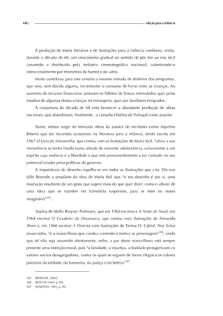 148| edição para a Infância
A produção de textos literários e de ilustrações para a infância conheceu, então,
durante a década de 60, um crescimento gradual no sentido de pôr fim ao riso fácil
(assumido e distribuído pela indústria cinematográfica nacional), substituindo-o
intencionalmente por momentos de humor e de sátira.
Muito contribuiu para este cenário a enorme entrada de dinheiro dos emigrantes,
que veio, sem dúvida alguma, incrementar o consumo de livros entre as crianças. Ao
aumento de recursos financeiros juntaram-se hábitos de leitura estimulados quer pelas
estadias de algumas destas crianças no estrangeiro, quer por familiares emigrados.
A conjuntura da década de 60 veio favorecer a abundante produção de obras
nacionais, que abandonam, finalmente, a cansada História de Portugal como assunto.
Assim, vemos surgir no mercado obras da autoria de escritores como Aquilino
Ribeiro que fez incursões ocasionais na literatura para a infância, tendo escrito em
1967 O Livro de Marianinha, que contou com as ilustrações de Maria Keil. Talvez a sua
irreverência se tenha fixado numa atitude de inocente adolescência, conveniente a um
espírito cuja essência é a liberdade e que está permanentemente a ser castrado no seu
potencial criador pelas políticas do governo.
A importância do desenho espelha-se em todas as ilustrações que cria. Diz-nos
Júlio Resende a propósito da obra de Maria Keil que “o seu desenho é por si, uma
ilustração resultante de um gesto que sugere mais do que quer dizer, como o aflorar de
uma ideia que se mantém em transitória suspensão, para se reter no nosso
imaginário”305
.
Sophia de Mello Breyner Andresen, que em 1960 escrevera A Noite de Natal, em
1964 escreve O Cavaleiro da Dinamarca, que contou com ilustrações de Armando
Alves e, em 1968 escreve A Floresta com ilustrações de Teresa O. Cabral. Nos livros
enunciados, “é o maravilhoso que conduz o enredo e motiva as personagens”306
; ainda
que tal não seja assumido abertamente, neles, a par desse maravilhoso está sempre
presente uma intenção moral, pois “a falsidade, a injustiça, a fealdade protagonizam os
valores sociais desagregadores, contra os quais se erguem de forma elegíaca os valores
positivos da verdade, da harmonia, da justiça e da beleza”307
.
305 (RESENDE, 2002).
306 (ROCHA 1984, p. 89).
307 (MARTINS, 1995, p. 85).
 