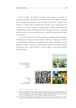 edição para a Infância |149
Em O Cavaleiro da Dinamarca Armando Alves assegura a execução das
ilustrações, mantendo, a partir daí, uma actividade regular neste campo, até à década
de 90, mantendo paralelamente, a sua actividade como pintor308
. Armando Alves
formou-se na Escola Superior de Belas Artes do Porto, com a classificação de 20
valores309
e fez ainda incursões no design gráfico, tendo-se notabilizado pela
capacidade de inovação, contribuindo quer para a renovação, quer para a valorização
das Artes Gráficas, que tanto contribuíram para o desenvolvimento editorial de obras
para a infância.
O Cavaleiro da Dinamarca é um livro que reflecte essa ligação entre artes gráficas
e ilustração para a infância. A ilustração reflecte, também, uma estética que, através de
uma representação simplificada e geometrizada, um pouco à semelhança do que
podemos encontrar em obras do cubismo tardio, são talvez reconhecíveis apenas
formalmente e não a nível da temática, na obra de Léger e na da pintora Brasileiros
Tarsila do Amaral.
O Cavaleiro da Dinamarca
Autor: S. M. B. Andressen
Il. Amando Alves
1964
Figueirinhas
Os Acrobatas
Léger
1933
e
Tarsila do Amaral
Paisagem (Cartão Postal)
308 Expôs em Portugal e no estrangeiro desde 1958, destacando-se as exposições em Madrid, Antuérpia e Paris
em 1961; em Bagdade em 1966; na ARCO (feira de arte de Madrid) de 1986 e 1987; e FIAC (feira de arte
de Paris) de 1987, in Armando Alves. In Infopédia [Em linha]. Porto: Porto Editora, 2003-2011. [Consult.
2011-01-30]. Disponível na www: <URL: http://www.infopedia.pt/$armando-alves>.
309 Foi docente da Escola Superior de Belas Artes do Porto entre 1962 e 1973. Juntamente com os artistas
Ângelo de Sousa, Jorge Pinheiro e José Rodrigues, com quem formou o grupo "Os Quatro Vintes" em 1968.
 