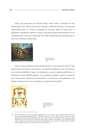150| edição para a Infância
Nesta capa executada por Armando Alves, existe ainda a evocação de uma
representação naif, cheia de pormenores segundo o hábito de Rousseau, cuja aparente
ingenuidade parece ter servido o propósito de Armando Alves de ilustrar para as
igualmente consideradas ingénuas crianças. Este pintor do pós-impressionismo, foi um
autodidacta pela recusa dos cânones de arte então reconhecidos pela formação que se
fazia nas academias de Belas Artes.
Floresta Tropical
Douanier Rousseau
1909
Outros nomes se destacam nesta década de 60. É o caso de José de Lemos310
que
ilustra História de Bonecos recorrendo a um desenho simplificado com cores planas,
sem contornos definidos a negro, nem perspectiva, usual no desenho publicitário, na
ilustração e noutros trabalhos gráficos. A sua expressão é bastante original, e pensamos
que com possíveis influências do pós-cubismo e do futurismo, nomeadamente o de
Depero, embora já sem a força inovadora e o arrojo do artista italiano.
História de Bonecos
Autor: José de Lemos
Il. José de Lemos
1962
310 José de Lemos foi autor de O Compadre Simplório Tem os Pés Tortos e Outras Histórias (1959), uma série
de contos editados pela Edições Ática e Histórias de Pessoas e Bichos (1959), mais uma série de contos
editados pela mesma editora. Ilustra mais de uma dezena de livros escritos por outros autores dos quais
destacamos O Livro da Comadre Cegonha de Patrícia Joyce, História de um Bago de Uva (1958) da mesma
autora, Seis Pequenas Histórias de Amizade (1979) do próprio, Sola, Sapato, rei, Rainha (1982) de Adolfo
Simões Müller e Histórias de Criar Bicho (1993) de Maria da Luz.
 