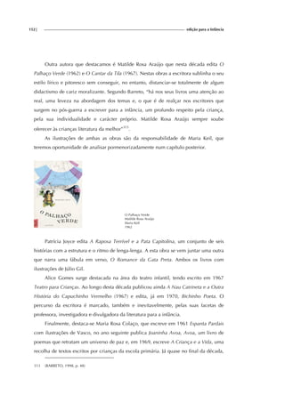 152| edição para a Infância
Outra autora que destacamos é Matilde Rosa Araújo que nesta década edita O
Palhaço Verde (1962) e O Cantar da Tila (1967). Nestas obras a escritora sublinha o seu
estilo lírico e pitoresco sem conseguir, no entanto, distanciar-se totalmente de algum
didactismo de cariz moralizante. Segundo Barreto, “há nos seus livros uma atenção ao
real, uma leveza na abordagem dos temas e, o que é de realçar nos escritores que
surgem no pós-guerra a escrever para a infância, um profundo respeito pela criança,
pela sua individualidade e carácter próprio. Matilde Rosa Araújo sempre soube
oferecer às crianças literatura da melhor”313
.
As ilustrações de ambas as obras são da responsabilidade de Maria Keil, que
teremos oportunidade de analisar pormenorizadamente num capítulo posterior.
O Palhaço Verde
Matilde Rosa Araújo
Maria Keil
1962
Patrícia Joyce edita A Raposa Terrível e a Pata Capitolina, um conjunto de seis
histórias com a estrutura e o ritmo de lenga-lenga. A esta obra se vem juntar uma outra
que narra uma fábula em verso, O Romance da Gata Preta. Ambos os livros com
ilustrações de Júlio Gil.
Alice Gomes surge destacada na área do teatro infantil, tendo escrito em 1967
Teatro para Crianças. Ao longo desta década publicou ainda A Nau Catrineta e a Outra
História do Capuchinho Vermelho (1967) e edita, já em 1970, Bichinho Poeta. O
percurso da escritora é marcado, também e inevitavelmente, pelas suas facetas de
professora, investigadora e divulgadora da literatura para a infância.
Finalmente, destaca-se Maria Rosa Colaço, que escreve em 1961 Espanta Pardais
com ilustrações de Vasco, no ano seguinte publica Joaninha Avoa, Avoa, um livro de
poemas que retratam um universo de paz e, em 1969, escreve A Criança e a Vida, uma
recolha de textos escritos por crianças da escola primária. Já quase no final da década,
313 (BARRETO, 1998, p. 48)
 