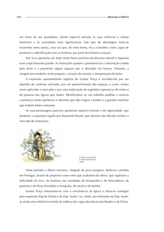 154| edição para a Infância
em torno do seu quotidiano, dando especial atenção às suas vivências e rotinas
familiares e às actividades mais significativas. Este tipo de abordagem torna-se
recorrente nesta autora, uma vez que, de certa forma, ela a considera como capaz de
promover a identificação com as histórias, por parte dos leitores-crianças.
Este livro apresenta um texto muito breve próximo do discurso infantil e impresso
num corpo bastante grande. As ilustrações ajudam a pormenorizar a informação cedida
pelo texto e a preencher alguns espaços por si deixados em branco. Portanto, a
imagem tem também, neste projecto, a função de orientar a interpretação do leitor.
A expressão aparentemente ingénua de Leonor Praça é reconhecida por um
desenho de contorno afirmado, por um preenchimento dos espaços a cores, muitas
vezes aplicadas a marcador e por uma exploração de sugestões expressivas de rostos e
de posturas das figuras que ilustra. Identificámos no seu trabalho padrões e motivos
cromáticos muito apelativos e vibrantes que dão origem a fundos e a grandes manchas
que exibem fortes contrastes.
As suas personagens parecem apresentar aspectos formais e de ingenuidade, que
lembram a expressão legada por Raymond Peynet, que durante esta década encheu o
mercado de ilustrações.
L’amour aux oiseaux
Il. Raymond Peynet
1964
Neste período o álbum narrativo, chegado de ecos europeus, desbrava caminho
em Portugal, através de projectos como estes que acabamos de referir, que exploram a
ludicidade do livro. As histórias são inundadas de brinquedos e de brincadeiras, de
passeios e de férias divertidas e tranquilas, de escola e de família.
Leonor Praça entusiasma-se com a envolvência da época e deixa-se contagiar
pela expressão Pop de Palolo e da Pop “tardia” ou, ainda, por extensões da Pop. Sente-
se ainda uma influência formal da estética das capas dos discos dos Beatles e de Dylan.
 