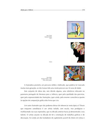 edição para a Infância |155
Sem Título
António Palolo
1971
Dylan
Sem título
António Palolo, 1966
Óleo sobre platex
A ilustradora prometia um percurso sólido e dedicado, que poderia ter marcado
muitas mais gerações, se não tivesse tido uma morte precoce aos 34 anos de idade.
Este conjunto de obras são, sem dúvida alguma, uma referência relevante no
panorama português da literatura para a infância, quer pela qualidade das parcerias,
quer pela expressividade das ilustrações, quer ainda, pela enorme consciência quanto
às opções de composição gráfica dos livros que cria.
Um outro ilustrador que não podemos deixar de referenciar nesta época é Tòssan
que enquanto autodidacta é um artista isolado, sem escola, mas prodigioso e
multifacetado nas suas expressões, que na década anterior havia já demonstrado o seu
talento. O artista assume na década de 60 a orientação de trabalhos gráficos e de
decoração. Foi ainda um dos fundadores do suplemento juvenil do Diário de Lisboa e
 