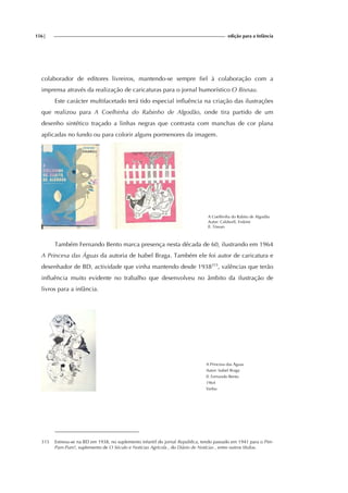 156| edição para a Infância
colaborador de editores livreiros, mantendo-se sempre fiel à colaboração com a
imprensa através da realização de caricaturas para o jornal humorístico O Bisnau.
Este carácter multifacetado terá tido especial influência na criação das ilustrações
que realizou para A Coelhinha do Rabinho de Algodão, onde tira partido de um
desenho sintético traçado a linhas negras que contrasta com manchas de cor plana
aplicadas no fundo ou para colorir alguns pormenores da imagem.
A Coelhinha do Rabito de Algodão
Autor: Caldwell, Erskine
Il. Tòssan
Também Fernando Bento marca presença nesta década de 60, ilustrando em 1964
A Princesa das Águas da autoria de Isabel Braga. Também ele foi autor de caricatura e
desenhador de BD, actividade que vinha mantendo desde 1938315
, valências que terão
influência muito evidente no trabalho que desenvolveu no âmbito da ilustração de
livros para a infância.
A Princesa das Águas
Autor: Isabel Braga
Il. Fernando Bento
1964
Verbo
315 Estreou-se na BD em 1938, no suplemento infantil do jornal República, tendo passado em 1941 para o Pim-
Pam-Pum!, suplemento de O Século e Notícias Agrícola , do Diário de Notícias , entre outros títulos.
 