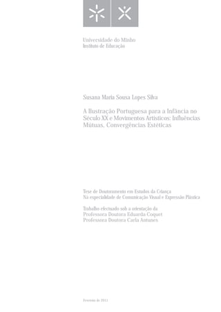 Fevereiro de 2011
Tese de Doutoramento em Estudos da Criança
Na especialidade de Comunicação Visual e Expressão Plástica
Trabalho efectuado sob a orientação da
Professora Doutora Eduarda Coquet
Professora Doutora Carla Antunes
Susana Maria Sousa Lopes Silva
A Ilustração Portuguesa para a Infância no
Século XX e Movimentos Artísticos: Influências
Mútuas, Convergências Estéticas
Universidade do Minho
Instituto de Educação
 