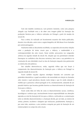 introdução |xi
INTRODUÇÃO
Com este trabalho constituiu-se, num primeiro momento, como uma pesquisa
alargada cuja finalidade seria a de obter uma imagem global da ilustração das
produções literárias para a infância realizadas em Portugal a partir de meados do
século XX.
Para o efeito, foi realizado um levantamento exaustivo dos títulos publicados,
durante cinco décadas, assim como o registo fotográfico de 580 desses livros ilustrados
por autores portugueses.
Analisamos todos os documentos recolhidos, na expectativa de encontrar relações
entre a produção de textos visuais para a infância, a modernidade e a
contemporaneidade das artes visuais. Nesse sentido, procuramos nas vanguardas
artísticas da segunda metade do século XX, relações que nos permitissem entender
hierarquias na confluência dos discursos narrativos, bem como a sua pertinência na
construção de uma identidade visual na área da ilustração enquanto área pertencente
ao sistema das artes plásticas.
Este trabalho desenvolveu-se, então, seguindo trilhos que nos levam à
compreensão dos desenvolvimentos da ilustração para a infância em Portugal na
segunda metade do século XX.
Foram também traçadas algumas estratégias baseadas em conceitos que
pretendem desmistificar o papel secundário e de menoridade em relação às chamadas
artes maiores o qual prevaleceu durante muito tempo e que foi sendo afastado à
medida que o panorama cultural português se foi, simultaneamente, afastando de um
passado histórico que levantou grandes barreiras ao desenvolvimento da ilustração de
livros para a infância.
Foram ainda tidos em linha de conta os desenvolvimentos sociais, científicos,
tecnológicos e artísticos que, inevitavelmente tiveram responsabilidade nas alterações
operadas ao nível da ilustração do livro para a infância, verificando-se a contaminação
entre os referidos desenvolvimentos e a ilustração devido, por um lado, ao número de
artistas, pintores, escultores e designers que realizavam, paralelamente, ilustração e,
por outro lado, assistimos a uma evolutiva conquista por parte da ilustração de um
estatuto próprio no campo das artes visuais.
 