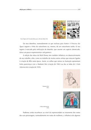 edição para a Infância |157
Duas Páginas de Fernando Bento para a Revista Moby Dick
Os seus desenhos, nomeadamente os que realizou para ilustrar A Princesa das
Águas seguem a linha do naturalismo ou, mesmo, de um naturalismo tardio. O seu
registo é marcado pela estilização do desenho, que assume um aspecto abonecado,
talvez um pouco expressionista e até grotesco.
A edição das obras de Walt Disney tem também influência no desenvolvimento
do seu trabalho, aliás, como no trabalho de muitos outros artistas que estavam ligados
à criação de BDs nesta época. Assim, as velhas que vemos na ilustração apresentam
fortes parecenças com a Madame Min (criação de 1963) ou das as fadas de A bela
Adormecida (criação de 1959).
Madame Min
1963
A Bela Adormecida
1959
Podemos ainda reconhecer ao nível da expressividade no tratamento dos rostos
das suas personagens, nomeadamente em rostos de mulheres, a influência de algumas
 