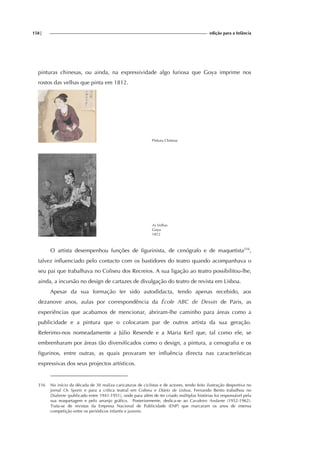 158| edição para a Infância
pinturas chinesas, ou ainda, na expressividade algo furiosa que Goya imprime nos
rostos das velhas que pinta em 1812.
Pintura Chinesa
As Velhas
Goya
1812
O artista desempenhou funções de figurinista, de cenógrafo e de maquetista316
,
talvez influenciado pelo contacto com os bastidores do teatro quando acompanhava o
seu pai que trabalhava no Coliseu dos Recreios. A sua ligação ao teatro possibilitou-lhe,
ainda, a incursão no design de cartazes de divulgação do teatro de revista em Lisboa.
Apesar da sua formação ter sido autodidacta, tendo apenas recebido, aos
dezanove anos, aulas por correspondência da École ABC de Dessin de Paris, as
experiências que acabamos de mencionar, abriram-lhe caminho para áreas como a
publicidade e a pintura que o colocaram par de outros artista da sua geração.
Referimo-nos nomeadamente a Júlio Resende e a Maria Keil que, tal como ele, se
embrenharam por áreas tão diversificados como o design, a pintura, a cenografia e os
figurinos, entre outras, as quais provaram ter influência directa nas características
expressivas dos seus projectos artísticos.
316 No início da década de 30 realiza caricaturas de ciclistas e de actores, tendo feito ilustração desportiva no
jornal Os Sports e para a crítica teatral em Coliseu e Diário de Lisboa. Fernando Bento trabalhou no
Diabrete (publicado entre 1941-1951), onde para além de ter criado múltiplas histórias foi responsável pela
sua maquetagem e pelo arranjo gráfico. Posteriormente, dedica-se ao Cavaleiro Andante (1952-1962).
Trata-se de revistas da Empresa Nacional de Publicidade (ENP) que marcaram os anos de intensa
competição entre os periódicos infantis e juvenis.
 