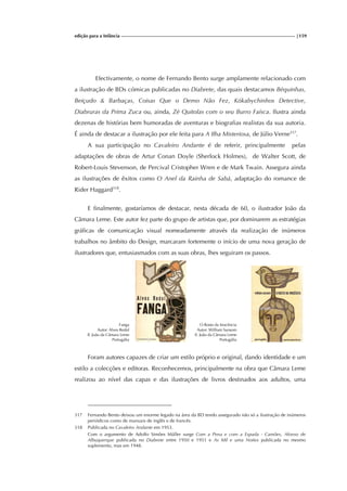 edição para a Infância |159
Efectivamente, o nome de Fernando Bento surge amplamente relacionado com
a ilustração de BDs cómicas publicadas no Diabrete, das quais destacamos Béquinhas,
Beiçudo & Barbaças, Coisas Que o Demo Não Fez, Kókabychinhos Detective,
Diabruras da Prima Zuca ou, ainda, Zé Quitolas com o seu Burro Faísca. Ilustra ainda
dezenas de histórias bem humoradas de aventuras e biografias realistas da sua autoria.
É ainda de destacar a ilustração por ele feita para A Ilha Misteriosa, de Júlio Verne317
.
A sua participação no Cavaleiro Andante é de referir, principalmente pelas
adaptações de obras de Artur Conan Doyle (Sherlock Holmes), de Walter Scott, de
Robert-Louis Stevenson, de Percival Cristopher Wren e de Mark Twain. Assegura ainda
as ilustrações de êxitos como O Anel da Rainha de Sabá, adaptação do romance de
Rider Haggard318
.
E finalmente, gostaríamos de destacar, nesta década de 60, o ilustrador João da
Câmara Leme. Este autor fez parte do grupo de artistas que, por dominarem as estratégias
gráficas de comunicação visual nomeadamente através da realização de inúmeros
trabalhos no âmbito do Design, marcaram fortemente o início de uma nova geração de
ilustradores que, entusiasmados com as suas obras, lhes seguiram os passos.
Fanga
Autor: Alves Redol
Il. João da Câmara Leme
Portugália
O Rosto da Inocência
Autor: William Sansom
Il. João da Câmara Leme
Portugália
Foram autores capazes de criar um estilo próprio e original, dando identidade e um
estilo a colecções e editoras. Reconhecemos, principalmente na obra que Câmara Leme
realizou ao nível das capas e das ilustrações de livros destinados aos adultos, uma
317 Fernando Bento deixou um enorme legado na área da BD tendo assegurado não só a ilustração de inúmeros
periódicos como de manuais de inglês e de francês.
318 Publicada no Cavaleiro Andante em 1953.
Com o argumento de Adolfo Simões Müller surge Com a Pena e com a Espada - Camões, Afonso de
Albuquerque publicada no Diabrete entre 1950 e 1951 e As Mil e uma Noites publicada no mesmo
suplemento, mas em 1948.
 