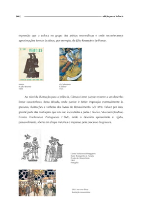 160| edição para a Infância
expressão que o coloca no grupo dos artistas neo-realistas e onde reconhecemos
aproximações formais às obras, por exemplo, de Júlio Resende e de Pomar.
Vértice
Il. Júlio Resende
1959
O Gadanheiro
Il. Pomar
1945
Ao nível da ilustração para a infância, Câmara Leme parece recorrer a um desenho
linear característico desta década, onde parece ir beber inspiração eventualmente às
gravuras, ilustrações e vinhetas dos livros do Renascimento (séc XVI). Talvez por isso,
grande parte das ilustrações que cria são executadas a preto e branco. São exemplo disso
Contos Tradicionais Portugueses (1963), onde o desenho apresentado é rígido,
provavelmente, aberto em chapa metálica e impresso pelo processo da gravura.
Contos Tradicionais Portugueses
Autor: Branquinho da Fonseca
Il. João da Câmara Leme
1963
Portugália
Ufo’s war over Brest.
ilustração renascentista
 