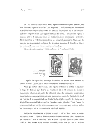 edição para a Infância |161
Em Oito Primos (1970) Câmara Leme, explora um desenho a preto e branco, em
que a mancha sugere a textura do lápis de grafite. O ilustrador executa um desenho
naturalista com simplificações vindas das artes do século vinte, ou de um “pseudo-
cubismo” empenhado em fazer a geometrização das formas. Tecnicamente, explora o
desenho através de tramas de linhas que modelam espaços, personagens e ambientes.
Neste trabalho é já evidente uma tendência nas artes plásticas dos anos 70 ao nível do
desenho que procura na diversificação das técnicas, o abandono do desenho de linha e
de contorno. Faz-se, nesta altura um afastamento da Pop.
Câmara Leme ilustra ainda Histórias Afluentes de Alves Redol (1963).
Ointo Primos
Autor: Louise May Alcott
Il. João da Câmara Leme
1970
Portugália
Apesar da significativa mudança de cenário, os leitores ainda preferem os
álbuns de Banda Desenhada de heróis como Astérix, Tintim e Lucky Luke.
Ainda que tenham sido levadas a cabo algumas tentativas no sentido de recuperar
o lugar de destaque que durante as décadas de 30 e 40 foi dado às revistas e
suplementos infantis, as alterações dos hábitos de leitura dos portugueses levaram à sua
quase extinção. Apenas podemos destacar suplementos como Nau Catrineta no Jornal
de Notícias da responsabilidade de Adolfo Simões Müller, Moinho de Vento em A
Capital da responsabilidade de António Torrado e Página Infantil no Diário Popular da
responsabilidade de José de Lemos, que aproveitou esse espaço para projectar a obra
de muitos autores que se vieram a revelar na década seguinte.
Apesar das limitações que acabamos de referir, a década de 60, ainda vê nascer
duas publicações, O Foguetão de Adolfo Simões Müller que contou com a colaboração
de Teixeira e Garcês, e Pardal de Gentil Marques. Segundo Natércia Rocha, “entre
1962 e 1966, Simões Müller mantém um Zorro, muito parecido com o Cavaleiro
 
