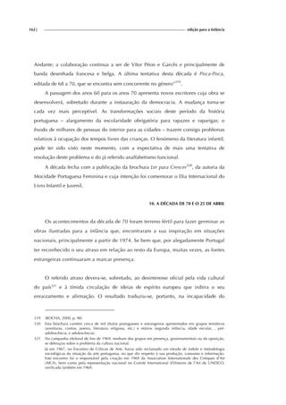 162| edição para a Infância
Andante; a colaboração continua a ser de Vítor Péon e Garcês e principalmente de
banda desenhada francesa e belga. A última tentativa desta década é Pisca-Pisca,
editada de 68 a 70, que se encontra sem concorrente no género”319
.
A passagem dos anos 60 para os anos 70 apresenta novos escritores cuja obra se
desenvolverá, sobretudo durante a instauração da democracia. A mudança torna-se
cada vez mais perceptível. As transformações sociais deste período da história
portuguesa – alargamento da escolaridade obrigatória para rapazes e raparigas; o
êxodo de milhares de pessoas do interior para as cidades – trazem consigo problemas
relativos à ocupação dos tempos livres das crianças. O fenómeno da literatura infantil,
pode ter sido visto neste momento, com a expectativa de mais uma tentativa de
resolução deste problema e do já referido analfabetismo funcional.
A década fecha com a publicação da brochura Ler para Crescer320
, da autoria da
Mocidade Portuguesa Feminina e cuja intenção foi comemorar o Dia Internacional do
Livro Infantil e Juvenil.
10. A DÉCADA DE 70 E O 25 DE ABRIL
Os acontecimentos da década de 70 foram terreno fértil para fazer germinar as
obras ilustradas para a infância que, encontraram a sua inspiração em situações
nacionais, principalmente a partir de 1974. Se bem que, por alegadamente Portugal
ter reconhecido o seu atraso em relação ao resto da Europa, muitas vezes, as fontes
estrangeiras continuaram a marcar presença.
O referido atraso devera-se, sobretudo, ao desinteresse oficial pela vida cultural
do país321
e à tímida circulação de ideias de espírito europeu que inibira o seu
enraizamento e afirmação. O resultado traduziu-se, portanto, na incapacidade do
319 (ROCHA, 2000, p. 98)
320 Esta brochura contém cerca de mil títulos portugueses e estrangeiros apresentados em grupos temáticos
(aventuras, contos, poesia, literatura religiosa, etc.) e etários (segunda infância, idade escolar, , pré-
adolescência, e adolescência).
321 Na campanha eleitoral de fins de 1969, nenhum dos grupos em presença, governamentais ou da oposição,
se debruçou sobre o problema da cultura nacional.
Já em 1967, no Encontro de Críticos de Arte, havia sido reclamado um estudo de índole e metodologia
sociológicas da situação da arte portuguesa, no que diz respeito à sua produção, consumo e informação.
Este encontro foi o responsável pela criação em 1969 da Association Internationale des Critiques d’Art
(AICA), bem como pela representação nacional no Comité International d’Histoire de l’Art da UNESCO,
verificada também em 1969.
 