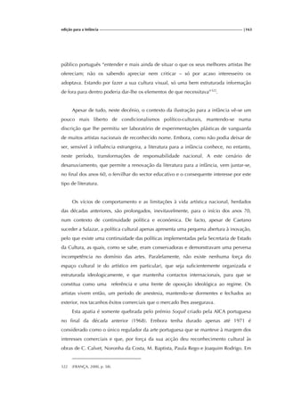 edição para a Infância |163
público português “entender e mais ainda de situar o que os seus melhores artistas lhe
ofereciam; não os sabendo apreciar nem criticar – só por acaso interesseiro os
adoptava. Estando por fazer a sua cultura visual, só uma bem estruturada informação
de fora para dentro poderia dar-lhe os elementos de que necessitava”322
.
Apesar de tudo, neste decénio, o contexto da ilustração para a infância vê-se um
pouco mais liberto de condicionalismos político-culturais, mantendo-se numa
discrição que lhe permitiu ser laboratório de experimentações plásticas de vanguarda
de muitos artistas nacionais de reconhecido nome. Embora, como não podia deixar de
ser, sensível à influência estrangeira, a literatura para a infância conhece, no entanto,
neste período, transformações de responsabilidade nacional. A este cenário de
desanuviamento, que permite a renovação da literatura para a infância, vem juntar-se,
no final dos anos 60, o fervilhar do sector educativo e o consequente interesse por este
tipo de literatura.
Os vícios de comportamento e as limitações à vida artística nacional, herdados
das décadas anteriores, são prolongados, inevitavelmente, para o início dos anos 70,
num contexto de continuidade política e económica. De facto, apesar de Caetano
suceder a Salazar, a política cultural apenas apresenta uma pequena abertura à inovação,
pelo que existe uma continuidade das políticas implementadas pela Secretaria de Estado
da Cultura, as quais, como se sabe, eram conservadoras e demonstravam uma perversa
incompetência no domínio das artes. Paralelamente, não existe nenhuma força do
espaço cultural (e do artístico em particular), que seja suficientemente organizada e
estruturada ideologicamente, e que mantenha contactos internacionais, para que se
constitua como uma referência e uma frente de oposição ideológica ao regime. Os
artistas vivem então, um período de anestesia, mantendo-se dormentes e fechados ao
exterior, nos tacanhos êxitos comerciais que o mercado lhes assegurava.
Esta apatia é somente quebrada pelo prémio Soquil criado pela AICA portuguesa
no final da década anterior (1968). Embora tenha durado apenas até 1971 é
considerado como o único regulador da arte portuguesa que se manteve à margem dos
interesses comerciais e que, por força da sua acção deu reconhecimento cultural às
obras de C. Calvet, Noronha da Costa, M. Baptista, Paula Rego e Joaquim Rodrigo. Em
322 (FRANÇA, 2000, p. 58).
 