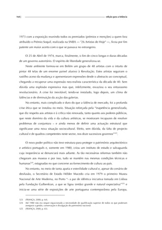 164| edição para a Infância
1973 com a exposição reunindo todos os premiados (prémios e menções) a quem fora
atribuído o Prémio Soquil, realizada na SNBA — "26 Artistas de Hoje" —, ficou por fim
patente um maior acerto com o que se passava no estrangeiro.
O 25 de Abril de 1974, marca, finalmente, o fim de cinco longas e duras décadas
de um governo autoritário. O espírito de liberdade generalizou-se.
Neste ambiente formou-se em Belém um grupo de 48 artistas com o intuito de
pintar 48 telas de um enorme painel alusivo à Revolução. Estes artistas seguiram o
rastilho aceso da mudança e apresentaram expressões desde o abstracto ao conceptual,
chegando a recuperar uma expressão neo-realista característica da década de 40. Sem
dúvida uma explosão expressiva mas que, infelizmente, esvaziou o seu entusiasmo
revolucionário. A crise foi inevitável, tendo-se instalado, logo depois, um clima de
falências e de diminuição da acção das galerias.
No entanto, mais complicado e duro do que a falência de mercado, foi a profunda
crise ética que se instalou no meio. Situação reforçada pela “inapetência generalizada,
que diz respeito aos artistas e à crítica não renovada, tanto quanto aos poderes públicos,
que neste domínio da vida e da cultura artísticas, se mostraram incapazes de resolver
problemas de conjuntura – e ainda menos de definir uma actuação estrutural que
significasse uma nova situação sociocultural. Efeito, sem dúvida, da falta de projecto
cultural e de quadros competentes neste sector, nos doze sucessivos governos”323
.
O novo poder politico não teve estrutura para proteger o património arquitectónico
e artístico português e, somente em 1980, criou um instituto de estudo e salvaguarda
cuja inoperância se denunciará mais adiante. As tão necessárias reformas também não
chegaram aos museus e por isso, tudo se mantém nas mesmas condições técnicas e
humanas324
, estagnadas no que concerne ao fornecimento de cultura ao país.
No entanto, no meio de tanta apatia e esterilidade cultural e, apesar do cenário de
desilusão, o Secretário de Estado Hélder Macedo cria em 1979 o primeiro Museu
Nacional de Arte Moderna, no Porto “- a par de idêntica iniciativa tomada em Lisboa
pela Fundação Gulbenkian, a que se ligou (então) grande e natural expectativa”325
e
inicia-se uma série de exposições de arte portuguesa contemporânea pela Europa,
323 (FRANÇA, 2000, p. 64).
324 Até 1980 não era sequer equacionada a necessidade de qualificação superior de todos os que poderiam
assegurar a gestão, conservação e divulgação do património nacional.
325 (FRANÇA, 2000, p. 65).
 