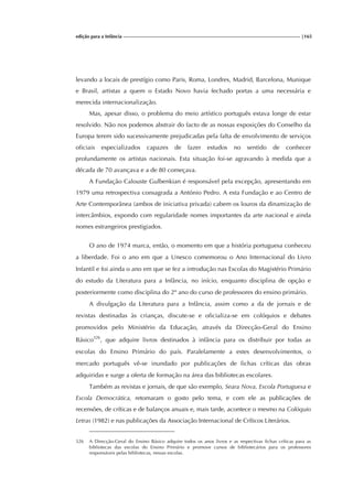 edição para a Infância |165
levando a locais de prestígio como Paris, Roma, Londres, Madrid, Barcelona, Munique
e Brasil, artistas a quem o Estado Novo havia fechado portas a uma necessária e
merecida internacionalização.
Mas, apesar disso, o problema do meio artístico português estava longe de estar
resolvido. Não nos podemos abstrair do facto de as nossas exposições do Conselho da
Europa terem sido sucessivamente prejudicadas pela falta de envolvimento de serviços
oficiais especializados capazes de fazer estudos no sentido de conhecer
profundamente os artistas nacionais. Esta situação foi-se agravando à medida que a
década de 70 avançava e a de 80 começava.
A Fundação Calouste Gulbenkian é responsável pela excepção, apresentando em
1979 uma retrospectiva consagrada a António Pedro. A esta Fundação e ao Centro de
Arte Contemporânea (ambos de iniciativa privada) cabem os louros da dinamização de
intercâmbios, expondo com regularidade nomes importantes da arte nacional e ainda
nomes estrangeiros prestigiados.
O ano de 1974 marca, então, o momento em que a história portuguesa conheceu
a liberdade. Foi o ano em que a Unesco comemorou o Ano Internacional do Livro
Infantil e foi ainda o ano em que se fez a introdução nas Escolas do Magistério Primário
do estudo da Literatura para a Infância, no início, enquanto disciplina de opção e
posteriormente como disciplina do 2º ano do curso de professores do ensino primário.
A divulgação da Literatura para a Infância, assim como a da de jornais e de
revistas destinadas às crianças, discute-se e oficializa-se em colóquios e debates
promovidos pelo Ministério da Educação, através da Direcção-Geral do Ensino
Básico326
, que adquire livros destinados à infância para os distribuir por todas as
escolas do Ensino Primário do país. Paralelamente a estes desenvolvimentos, o
mercado português vê-se inundado por publicações de fichas críticas das obras
adquiridas e surge a oferta de formação na área das bibliotecas escolares.
Também as revistas e jornais, de que são exemplo, Seara Nova, Escola Portuguesa e
Escola Democrática, retomaram o gosto pelo tema, e com ele as publicações de
recensões, de críticas e de balanços anuais e, mais tarde, acontece o mesmo na Colóquio
Letras (1982) e nas publicações da Associação Internacional de Críticos Literários.
326 A Direcção-Geral do Ensino Básico adquire todos os anos livros e as respectivas fichas críticas para as
bibliotecas das escolas do Ensino Primário e promove cursos de bibliotecários para os professores
responsáveis pelas bibliotecas, nessas escolas.
 