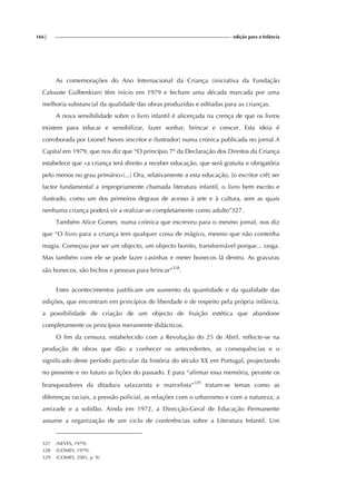 166| edição para a Infância
As comemorações do Ano Internacional da Criança (iniciativa da Fundação
Calouste Gulbenkian) têm início em 1979 e fecham uma década marcada por uma
melhoria substancial da qualidade das obras produzidas e editadas para as crianças.
A nova sensibilidade sobre o livro infantil é alicerçada na crença de que os livros
existem para educar e sensibilizar, fazer sonhar, brincar e crescer. Esta ideia é
corroborada por Leonel Neves (escritor e ilustrador) numa crónica publicada no jornal A
Capital em 1979, que nos diz que “O princípio 7º da Declaração dos Direitos da Criança
estabelece que «a criança terá direito a receber educação, que será gratuita e obrigatória
pelo menos no grau primário»(...) Ora, relativamente a esta educação, [o escritor crê] ser
factor fundamental a impropriamente chamada literatura infantil, o livro bem escrito e
ilustrado, como um dos primeiros degraus de acesso à arte e à cultura, sem as quais
nenhuma criança poderá vir a realizar-se completamente como adulto”327.
Também Alice Gomes, numa crónica que escreveu para o mesmo jornal, nos diz
que “O livro para a criança tem qualquer coisa de mágico, mesmo que não contenha
magia. Começou por ser um objecto, um objecto bonito, transformável porque... rasga.
Mas também com ele se pode fazer casinhas e meter bonecos lá dentro. As gravuras
são bonecos, são bichos e pessoas para brincar”328
.
Estes acontecimentos justificam um aumento da quantidade e da qualidade das
edições, que encontram em princípios de liberdade e de respeito pela própria infância,
a possibilidade de criação de um objecto de fruição estética que abandone
completamente os princípios meramente didácticos.
O fim da censura, estabelecido com a Revolução do 25 de Abril, reflecte-se na
produção de obras que dão a conhecer os antecedentes, as consequências e o
significado deste período particular da história do século XX em Portugal, projectando
no presente e no futuro as lições do passado. E para “afirmar essa memória, perante os
branqueadores da ditadura salazarista e marcelista”329
tratam-se temas como as
diferenças raciais, a pressão policial, as relações com o urbanismo e com a natureza, a
amizade e a solidão. Ainda em 1972, a Direcção-Geral de Educação Permanente
assume a organização de um ciclo de conferências sobre a Literatura Infantil. Um
327 (NEVES, 1979).
328 (GOMES, 1979).
329 (GOMES, 2001, p. 9).
 