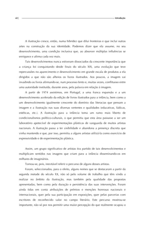 xii| introdução
A ilustração cresce, então, numa hibridez que dilui fronteiras e que inclui outras
artes na construção da sua identidade. Podemos dizer que ela assume, no seu
desenvolvimento, uma condição inclusiva que, ao absorver múltiplas influências se
enriquece e afirma cada vez mais.
Tais desenvolvimentos nunca estiveram dissociados da crescente importância que
a criança foi conquistando desde finais do século XIX, uma evolução que teve
repercussões no aparecimento e desenvolvimento em grande escala de produtos a ela
dirigidos a que não são alheios os livros ilustrados. Aos poucos, a imagem vai
invadindo os livros afirmando-se, num processo lento e, muitas vezes, conflituoso entre
uma autoridade instituída, durante anos, pela palavra em relação à imagem.
A partir de 1974 assistimos, em Portugal, a uma franca expansão e a um
desenvolvimento acelerado da edição de livros ilustrados para a infância, bem como a
um desenvolvimento igualmente crescente do domínio das literacias que pensam a
imagem e a ilustração nas suas diversas vertentes e qualidades (educativas, lúdicas,
estéticas, etc.). A ilustração para a infância toma um rumo mais liberto de
condicionalismos político-culturais, o que permitiu que esta área passasse a ser um
laboratório apetecível de experimentações plásticas de vanguarda de muitos artistas
nacionais. A ilustração passa a ter visibilidade e abandona a presença discreta que
vinha mantendo e que, por isso, permitiu a alguns artistas utilizá-la como exercício de
expressividade e de experimentação plástica.
Assim, um grupo significativo de artistas tira partido de tais desenvolvimentos e
multiplicam sentidos nas imagens que criam para a infância disseminando-os em
milhares de imaginários.
Tornou-se, pois, inevitável referir o percurso de alguns desses artistas.
Foram, seleccionados, para o efeito, alguns nomes que se destacaram a partir da
segunda metade do século XX, não só pelo volume de trabalho que têm vindo a
realizar no âmbito da ilustração, mas também pela qualidade das propostas
apresentadas, bem como pela duração e persistência das suas intervenções. Foram
ainda tidas em conta atribuições de prémios e menções honrosas nacionais e
internacionais, quer pela sua participação em exposições, quer pelas parcerias com
escritores de reconhecido valor no campo literário. Este percurso mostrou-se
importante, não só por nos permitir uma maior percepção do que realmente ocupou o
 
