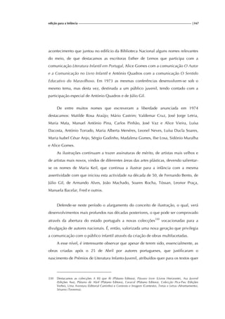 edição para a Infância |167
acontecimento que juntou no edifício da Biblioteca Nacional alguns nomes relevantes
do meio, de que destacamos as escritoras Esther de Lemos que participa com a
comunicação Literatura Infantil em Portugal, Alice Gomes com a comunicação O Autor
e a Comunicação no Livro Infantil e António Quadros com a comunicação O Sentido
Educativo do Maravilhoso. Em 1973 as mesmas conferências desenvolvem-se sob o
mesmo tema, mas desta vez, destinada a um público juvenil, tendo contado com a
participação especial de António Quadros e de Júlio Gil.
De entre muitos nomes que escreveram a liberdade anunciada em 1974
destacamos: Matilde Rosa Araújo; Mário Castrim; Valdemar Cruz, José Jorge Letria,
Maria Mata, Manuel António Pina, Carlos Pinhão, José Vaz e Alice Vieira, Luísa
Dacosta, António Torrado, Maria Alberta Menéres, Leonel Neves, Luísa Ducla Soares,
Maria Isabel César Anjo, Sérgio Godinho, Madalena Gomes, Ilse Losa, Sidónio Muralha
e Alice Gomes.
As ilustrações continuam a trazer assinaturas de mérito, de artistas mais velhos e
de artistas mais novos, vindos de diferentes áreas das artes plásticas, devendo salientar-
se os nomes de Maria Keil, que continua a ilustrar para a infância com a mesma
assertividade com que iniciou esta actividade na década de 50, de Fernando Bento, de
Júlio Gil, de Armando Alves, João Machado, Soares Rocha, Tóssan, Leonor Praça,
Manuela Bacelar, Fred e outros.
Defende-se neste período o alargamento do conceito de ilustração, o qual, verá
desenvolvimentos mais profundos nas décadas posteriores, o que pode ser comprovado
através da abertura do estado português a novas colecções330
vocacionadas para a
divulgação de autores nacionais. É, então, valorizada uma nova geração que privilegia
a comunicação com o público infantil através da criação de obras multifacetadas.
A esse nível, é interessante observar que apesar de terem sido, essencialmente, as
obras criadas após o 25 de Abril por autores portugueses, que justificaram o
nascimento de Prémios de Literatura Infanto-Juvenil, atribuídos quer para os textos quer
330 Destacamos as colecções A Rã que Ri (Plátano Editora), Pássaro Livre (Livros Horizonte), Asa Juvenil
(Edições Asa), Plátano de Abril (Plátano Editora), Caracol (Plátano Editora), Colecção Pica-Pau (Edições
Verbo), Uma Aventura (Editorial Caminho) e Contexto e Imagem (Contexto), Tretas e Letras (Afrontamento),
Sésamo (Teorema).
 