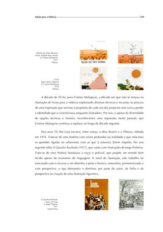 edição para a Infância |169
Balada das Vinte Meninas
Autor: Matilde Rosa Araújo
Il. Cristina Malaquias
1977
Plátano
O Sol
Autor: Maria Algarvia
Il. Cristina Malaquias
1978
Plátano
A década de 70 foi, para Cristina Malaquias, a década em que esta se lançou na
ilustração de livros para a infância explorando diversas técnicas e recursos na procura
de uma expressão que servisse o propósito de cada um dos projectos sem nunca perder
a identidade que a caracterizava enquanto ilustradora. Por isso, e apesar da diversidade
de opções técnicas e formais, reconhecemos uma expressão muito pessoal, que
Cristina Malaquias continua a explorar ao longo da década seguinte.
Nos anos 70, Ilse Losa escreve, entre outras, a obra Beatriz e o Plátano, editada
em 1976. Trata-se de uma história com raízes profundas na realidade e que relaciona
as questões ligadas ao urbanismo com as que à natureza dizem respeito. No ano
seguinte edita O Quadro Roubado (1977), que conta com ilustrações de Jorge Pinheiro.
Trata-se de uma história fantasiosa a roçar o policial, que propõe um enredo bem
tecido apesar da economia de linguagem. A nível da ilustração, este trabalho foi
executado com o recurso a um desenho a preto e branco, naturalista, pormenorizado e
com perspectiva, o que demonstra o domínio, por parte do autor, da linha e da
perspectiva na criação de uma ilustração figurativa.
O Quadro Roubado
Autor: lse Losa
Il. Jorge Pinheiro
1977
Figueirinhas
 