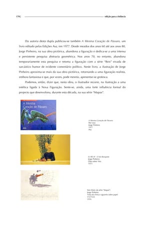 170| edição para a Infância
Da autoria desta dupla publicou-se também A Menina Coração de Pássaro, um
livro editado pelas Edições Asa, em 1977. Desde meados dos anos 60 até aos anos 80,
Jorge Pinheiro, na sua obra pictórica, abandona a figuração e dedica-se a uma intensa
e persistente pesquisa abstracta geométrica. Nos anos 70, no entanto, abandona
temporariamente esta pesquisa e retoma a figuração com a série “Reis” eivada de
sarcástico humor de evidente comentário político. Neste livro, a ilustração de Jorge
Pinheiro aproxima-se mais da sua obra pictórica, retornando a uma figuração realista,
embora fantasiosa e que, por vezes, pode mesmo, apresentar-se grotesca.
Podemos, então, dizer que, nesta obra, o ilustrador recorre, na ilustração a uma
estética ligada à Nova Figuração. Sente-se, ainda, uma forte influência formal do
projecto que desenvolveu, durante esta década, na sua série “Mapas”.
A Menina Coração de Pássaro
Ilse Losa
Jorge Pinheiro
1977
Asa
EL REI IV - O do Banquete
Jorge Pinheiro
Óleo sobre Tela
1973
Sem título (da série "Mapas")
Jorge Pinheiro
Tinta-da-china e aguarela sobre papel
57x73cm
1976
 