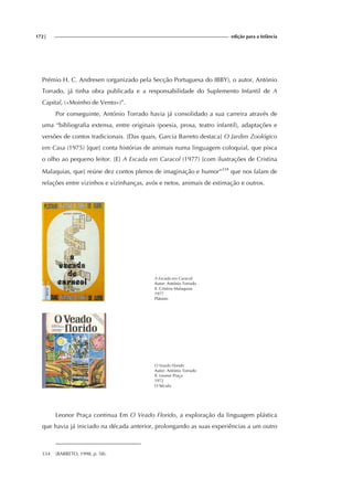 172| edição para a Infância
Prémio H. C. Andresen (organizado pela Secção Portuguesa do IBBY), o autor, António
Torrado, já tinha obra publicada e a responsabilidade do Suplemento Infantil de A
Capital, («Moinho de Vento»)”.
Por conseguinte, António Torrado havia já consolidado a sua carreira através de
uma “bibliografia extensa, entre originais (poesia, prosa, teatro infantil), adaptações e
versões de contos tradicionais. [Das quais, Garcia Barreto destaca] O Jardim Zoológico
em Casa (1975) [que] conta histórias de animais numa linguagem coloquial, que pisca
o olho ao pequeno leitor. [E] A Escada em Caracol (1977) [com ilustrações de Cristina
Malaquias, que] reúne dez contos plenos de imaginação e humor”334
que nos falam de
relações entre vizinhos e vizinhanças, avós e netos, animais de estimação e outros.
A Escada em Caracol
Autor: António Torrado
Il. Cristina Malaquias
1977
Plátano
O Veado Florido
Autor: António Torrado
Il. Leonor Praça
1972
O Século
Leonor Praça continua Em O Veado Florido, a exploração da linguagem plástica
que havia já iniciado na década anterior, prolongando as suas experiências a um outro
334 (BARRETO, 1998, p. 58).
 