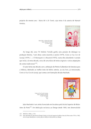 edição para a Infância |173
projecto do mesmo ano - Maria Bé e Zé Tomé, cujo texto é da autoria de Manuel
Ferreira.
Maria Bé e o finório Zé Tomé
Autor: Manuel Ferreira
Il. Leonor Praça
1972
Plátano
Ao longo dos anos 70 António Torrado ganha uma posição de destaque na
produção literária, “com obras como Joaninha à Janela [1979], Como se Faz Cor de
Laranja [1979), (...) O Manequim e o Rouxinol [1976], numa obra abundante e variada
que inclui, só nesta década, cerca de uma dúzia de textos originais e várias adaptações
de contos tradicionais”335
.
O autor fecha esta década com a atribuição do Prémio Gulbenkian de Literatura para
a Infância, destinado ao melhor texto do biénio anterior, ao seu livro, já mencionado,
Como se Faz Cor de Laranja, que contou com ilustrações de João Machado.
Como se Faz Cor de Laranja
Autor: António Torrado
Il. João Machado
1979
Asa
João Machado é um artista licenciado em Escultura pela Escola Superior de Belas-
Artes do Porto336
. Em dedicação exclusiva ao Design desde 1983, tem desenvolvido
335 (ROCHA, 2000, p. 103).
336 João Machado foi docente de Design Gráfico na Escola Superior de Belas Artes do Porto entre 1976 e 1983,
ano em que abandonou o ensino para se dedicar inteiramente ao design.
 