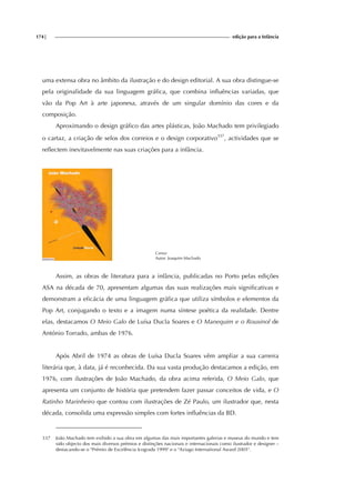 174| edição para a Infância
uma extensa obra no âmbito da ilustração e do design editorial. A sua obra distingue-se
pela originalidade da sua linguagem gráfica, que combina influências variadas, que
vão da Pop Art à arte japonesa, através de um singular domínio das cores e da
composição.
Aproximando o design gráfico das artes plásticas, João Machado tem privilegiado
o cartaz, a criação de selos dos correios e o design corporativo337
, actividades que se
reflectem inevitavelmente nas suas criações para a infância.
Cartaz
Autor: Joaquim Machado
Assim, as obras de literatura para a infância, publicadas no Porto pelas edições
ASA na década de 70, apresentam algumas das suas realizações mais significativas e
demonstram a eficácia de uma linguagem gráfica que utiliza símbolos e elementos da
Pop Art, conjugando o texto e a imagem numa síntese poética da realidade. Dentre
elas, destacamos O Meio Galo de Luísa Ducla Soares e O Manequim e o Rouxinol de
António Torrado, ambas de 1976.
Após Abril de 1974 as obras de Luísa Ducla Soares vêm ampliar a sua carreira
literária que, à data, já é reconhecida. Da sua vasta produção destacamos a edição, em
1976, com ilustrações de João Machado, da obra acima referida, O Meio Galo, que
apresenta um conjunto de história que pretendem fazer passar conceitos de vida, e O
Ratinho Marinheiro que contou com ilustrações de Zé Paulo, um ilustrador que, nesta
década, consolida uma expressão simples com fortes influências da BD.
337 João Machado tem exibido a sua obra em algumas das mais importantes galerias e museus do mundo e tem
sido objecto dos mais diversos prémios e distinções nacionais e internacionais como ilustrador e designer –
destacando-se o "Prémio de Excelência Icograda 1999" e o "Aziago International Award 2005".
 