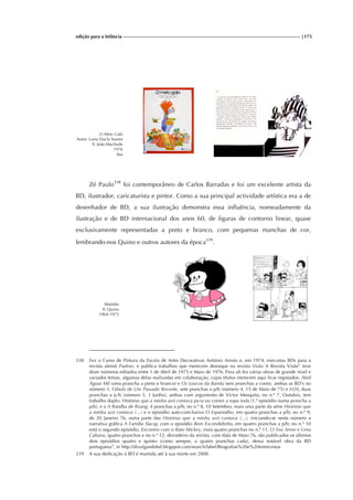 edição para a Infância |175
O Meio Galo
Autor: Luísa Ducla Soares
Il. João Machado
1976
Asa
Zé Paulo338
foi contemporâneo de Carlos Barradas e foi um excelente artista da
BD, ilustrador, caricaturista e pintor. Como a sua principal actividade artística era a de
desenhador de BD, a sua ilustração demonstra essa influência, nomeadamente da
ilustração e de BD internacional dos anos 60, de figuras de contorno linear, quase
exclusivamente representadas a preto e branco, com pequenas manchas de cor,
lembrando-nos Quino e outros autores da época339
.
Mafalda
Il. Quino
1964-1973
338 Fez o Curso de Pintura da Escola de Artes Decorativas António Arroio e, em 1974, executou BDs para a
revista alemã Padron, e publica trabalhos que merecem destaque na revista Visão A Revista Visão” teve
doze números editados entre 1 de Abril de 1975 e Maio de 1976. Para ali fez várias obras de grande nível e
variados temas, algumas delas realizadas em colaboração, cujos títulos merecem aqui ficar registados: Abril
Águas Mil (uma prancha a preto e branco) e Os Loucos da Banda (seis pranchas a cores), ambas as BD's no
número 1; Fábula de Um Passado Recente, sete pranchas a p/b (número 4, 15 de Maio de 75) e H20, duas
pranchas a p /b (número 5, 1 Junho), ambas com argumento de Victor Mesquita; no n.º 7, Outubro, tem
trabalho duplo: Histórias que a minha avó contava pa ra eu comer a sopa toda (1.º episódio numa prancha a
p/b), e a A Batalha de Rzang, 4 pranchas a p/b; no n.º 8, 10 Setembro, mais uma parte da série Histórias que
a minha avó contava (...) e o episódio auto-conclusivo O Espantalho, em quatro pranchas a p/b; no n.º 9,
de 20 Janeiro 76, outra parte das Histórias que a minha avó contava (...), iniciando-se neste número a
narrativa gráfica A Família Slacqç com o episódio Bem Escondidinho, em quatro pranchas a p/b; no n.º 10
está o segundo episódio, Encontro com o Rato Mickey, mais quatro pranchas no n.º 11, O Teu Amor e Uma
Cabana, quatro pranchas e no n.º 12, derradeiro da revista, com data de Maio 76, são publicados os últimos
dois episódios quatro e quinto (como sempre, a quatro pranchas cada), dessa notável obra da BD
portuguesa”, in http://divulgandobd.blogspot.com/search/label/Biografias%20e%20entrevistas
339 A sua dedicação à BD é mantida até à sua morte em 2008.
 