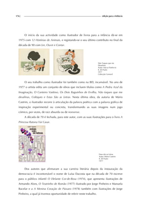 176| edição para a Infância
O início da sua actividade como ilustrador de livros para a infância dá-se em
1975 com 12 Histórias de Animais, e registando-se o seu último contributo no final da
década de 90 com Ler, Ouvir e Contar.
Não Toques que me
Desafinas
Autor: Inácia Florêncio
Il. Zé Paulo
1977
Colecção Carrocel
O seu trabalho como ilustrador foi também como na BD, incansável. No ano de
1977 o artista edita um conjunto de obras que incluem títulos como A Pedra Azul da
Imaginação, O Canteiro Vaidoso, Os Dois Baguinhos de Ervilha, Não toques que me
desafinas, Colóquio e Estas São as Letras. Nesta última obra, da autoria de Mário
Castrim, o ilustrador recorre à articulação da palavra poética com a palavra gráfica de
inspiração experimental ou concreta, transformando as suas imagens num jogo
cómico, por vezes, de raiz absurda ou de nonsense.
A década de 70 é fechada, para este autor, com as suas ilustrações para o livro A
Princesa Ratona Vai Casar.
Estas são as Letras
Autor: Mário Castrim
Il. Zé Paulo
1977
Dos autores que afirmaram a sua carreira literária depois da instauração da
democracia é incontornável o nome de Luísa Dacosta que na década de 70 escreve
para o público infantil O Elefante Cor-de-Rosa (1974), que apresenta ilustrações de
Armando Alves, O Teatrinho de Romão (1977) ilustrado por Jorge Pinheiro e Manuela
Bacelar e a A Menina Coração de Pássaro (1978) também com ilustrações de Jorge
Pinheiro, a qual já tivemos oportunidade de referir neste trabalho.
 