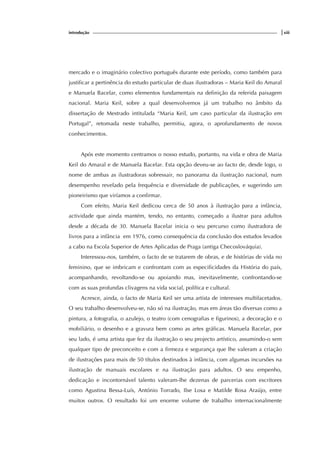 introdução |xiii
mercado e o imaginário colectivo português durante este período, como também para
justificar a pertinência do estudo particular de duas ilustradoras – Maria Keil do Amaral
e Manuela Bacelar, como elementos fundamentais na definição da referida paisagem
nacional. Maria Keil, sobre a qual desenvolvemos já um trabalho no âmbito da
dissertação de Mestrado intitulada “Maria Keil, um caso particular da ilustração em
Portugal”, retomada neste trabalho, permitiu, agora, o aprofundamento de novos
conhecimentos.
Após este momento centramos o nosso estudo, portanto, na vida e obra de Maria
Keil do Amaral e de Manuela Bacelar. Esta opção deveu-se ao facto de, desde logo, o
nome de ambas as ilustradoras sobressair, no panorama da ilustração nacional, num
desempenho revelado pela frequência e diversidade de publicações, e sugerindo um
pioneirismo que viríamos a confirmar.
Com efeito, Maria Keil dedicou cerca de 50 anos à ilustração para a infância,
actividade que ainda mantém, tendo, no entanto, começado a ilustrar para adultos
desde a década de 30. Manuela Bacelar inicia o seu percurso como ilustradora de
livros para a infância em 1976, como consequência da conclusão dos estudos levados
a cabo na Escola Superior de Artes Aplicadas de Praga (antiga Checoslováquia).
Interessou-nos, também, o facto de se tratarem de obras, e de histórias de vida no
feminino, que se imbricam e confrontam com as especificidades da História do país,
acompanhando, revoltando-se ou apoiando mas, inevitavelmente, confrontando-se
com as suas profundas clivagens na vida social, política e cultural.
Acresce, ainda, o facto de Maria Keil ser uma artista de interesses multifacetados.
O seu trabalho desenvolveu-se, não só na ilustração, mas em áreas tão diversas como a
pintura, a fotografia, o azulejo, o teatro (com cenografias e figurinos), a decoração e o
mobiliário, o desenho e a gravura bem como as artes gráficas. Manuela Bacelar, por
seu lado, é uma artista que fez da ilustração o seu projecto artístico, assumindo-o sem
qualquer tipo de preconceito e com a firmeza e segurança que lhe valeram a criação
de ilustrações para mais de 50 títulos destinados à infância, com algumas incursões na
ilustração de manuais escolares e na ilustração para adultos. O seu empenho,
dedicação e incontornável talento valeram-lhe dezenas de parcerias com escritores
como Agustina Bessa-Luís, António Torrado, Ilse Losa e Matilde Rosa Araújo, entre
muitos outros. O resultado foi um enorme volume de trabalho internacionalmente
 