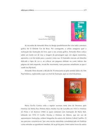 edição para a Infância |177
Teatrinho do Romão
Luísa Dacosta
Manuela Bacelar e Jorge Pinheiro
1977
As incursões de Armando Alves no design possibilitaram-lhe criar toda a estrutura
gráfica de O Elefante Cor de Rosa. Por conseguinte, o artista assegurou quer a
realização das ilustrações do livro, quer o seu arranjo gráfico. Armando Alves coloca
sobre um fundo cor de rosa a imagem da personagem que, em alguns momentos,
aproveita a cor do fundo para a assumir como sua. O ilustrador executa um desenho
delicado a lápis de cor e, ao colocar um pequeno elefante no canto inferior das
páginas do lado esquerdo, incute-lhe movimento, num processo semelhante ao que é
usado nos flip-book.
Armando Alves durante a década de 70 entusiasma-se pelo sentido lúdico da Arte
Pop britânica, explorando-a quer ao nível da ilustração, quer ao nível da pintura.
O Elefante Cor-de-Rosa
Autor: Luísa Dacosta
Il. Armando Alves
1974
Figueirinhas
Maria Cecília Correia volta a registar sucessos nesta área da literatura após
Histórias da Minha Rua (Prémio Maria Amália Vaz de Carvalho em 1953) e Histórias
de Pretos e de Brancos (1960) os quais contaram com ilustrações de Maria Keil,
editando em 1974 O Coelho Nicolau e Histórias do Ribeiro, que em vez de
apresentarem ilustrações, exibem fotografias da autoria de António Cabral Castilho. O
seu percurso caracteriza-se “por uma escrita naturalista consubstanciada em histórias
curtas retiradas ao quotidiano imediato, de ao pé da porta. Entre outros livros da autora
 