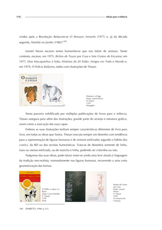 178| edição para a Infância
vindos após a Revolução destacam-se O Besouro Amarelo (1977) e, já da década
seguinte, Manhãs no Jardim (1982)”340
.
Leonel Neves escreve textos humorísticos que nos falam de animais. Neste
contexto, escreve, em 1975, Bichos de Trazer por Casa e Sete Contos de Encantar; em
1977, Dois Macaquinhos à Solta, Histórias do Zé Palão, Amigos em Todo o Mundo e,
em 1979, O Polícia Bailarino, todos com ilustrações de Tòssan.
O
Elefante e a Pulga
Autor: Leonel Neves
Il. Tòssan
1976
Portugália
Nesta parceria solidificada por múltiplas publicações de livros para a infância,
Tòssan assegura para além das ilustrações, grande parte do arranjo e estrutura gráfica,
assim como a execução das suas capas.
Embora as suas ilustrações tenham sempre características diferentes de livro para
livro, em todas as obras que ilustra, Tòssan executa sempre um desenho com tendência
para a representação de figuras humanas e de animais estilizadas segundo o hábito dos
comics, da BD ou das revistas humorísticas. Trata-se de desenhos somente de linha,
mais ou menos estilizada, ou de mancha e linha, podendo ser coloridos ou não.
Nalgumas das suas obras, pode talvez notar-se ainda uma leve alusão à linguagem
da tradição neo-realista, nomeadamente nas figuras humanas, recorrendo a uma certa
geometrização das formas.
O Velho, o rapaz e o
Burro
Autor: Curvo Semedo
Il. Tòssan
1978
Prelo
Bichos de Trazer
por Casa
Autor: Leonel
Neves
Il. Tòssan
1978
A Comuna das
Crianças
340 (BARRETO, 1998, p. 61).
 