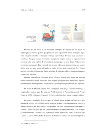 edição para a Infância |179
História Zé Palão
Autor: Leonel Neves
Il. Tòssan
1979
Livros Horizonte
História do Zé Palão é um excelente exemplo da maturidade do autor na
exploração da mancha gráfica, que ganha um peso equivalente ao da ilustração. Aqui,
uma imagem colorida a marcador interage com linhas de texto que assumem a
ondulação da água ou que invertem a posição do próprio texto e se organizam em
forma de seta, uma espécie de chamada de atenção para o facto do Zé Palão ser um
mentiroso compulsivo. Esta chamada de atenção não passa despercebida aos nossos
olhos, uma vez que somos obrigados a rodar o livro para o conseguir ler. Tòssan
procura em todos os livros que ilustra, este tipo de relações gráficas, fundamentais para
a leitura e a narrativa.
Durante a década de 70 Leonel Neves e Tòssan formam uma dupla que marcou
muitos imaginários e que introduziu uma imagem que promoveu, sem dúvida alguma,
o investimento do design nesta área editorial e que se prolongará pela década seguinte.
Os livros de Manuel António Pina “contagiam pela graça, a inverosimilhança, a
imaginação à solta, o jogo das palavras”341
. Destacamos O País das Pessoas de Pernas
Para o Ar (1973) e Gigões & Anantes (1974) com João Botelho a assinar o design gráfico.
Portanto, a produção de textos para a infância deste período da história é, sem
sombra de dúvida, um desabrochar da imaginação fértil. A linha puramente didáctica
abranda a sua acção, sem contudo, desaparecer. São bons exemplos disso três obras: A
Menina Gotinha de Água que nos conta uma história que tem por base o ciclo da água
e, posteriormente, Luisinho e as Andorinhas (sobre Beethoven) e O Cavalo das Sete
Cores e O Navio (1977), todas da autoria de Papiniano Carlos. Um outro exemplo é o
341 (BARRETO, 1989, p.63).
 
