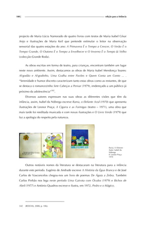 180| edição para a Infância
projecto de Maria Lúcia Namorado de quatro livros com textos de Maria Isabel César
Anjo e ilustrações de Maria Keil que pretende estimular o leitor na observação
sensorial das quatro estações do ano: A Primavera É o Tempo a Crescer, O Verão É o
Tempo Grande, O Outono É o Tempo a Envelhecer e O Inverno É o Tempo Já Velho
(colecção Grande Roda).
As obras escritas em forma de teatro, para crianças, encontram também um lugar
neste novo ambiente. Assim, destacamos as obras de Maria Isabel Mendonça Soares:
Al-godão e Al-godinho, Uma Gralha entre Pavões e Quem Conta um Conto ... .
“Serenidade e humor discreto caracterizam tanto estas obras como as restantes, de que
se destaca o romancezinho Sete Cabeças a Pensar (1979), endereçado a um público já
próximo da adolescência”342
.
Diversos autores expressam nas suas obras as diferentes visões que têm da
infância, assim, Isabel da Nóbrega escreve Rama, o Elefante Azul (1970) que apresenta
ilustrações de Leonor Praça; A Cigarra e as Formigas (teatro – 1971), uma obra que
mais tarde foi reeditada musicada e com novas ilustrações e O Livro Verde (1979) que
faz a apologia do respeito pela natureza.
Rama, O Elefante
Autor: Isabel da
Nóbrega
Il. Leonor Praça
1970
Outros notáveis nomes da literatura se destacaram na literatura para a infância
durante este período. Eugénio de Andrade escreve A História da Égua Branca e de José
Carlos de Vasconcelos chegou-nos um livro de poemas De Águia a Zebra. Também
Carlos Pinhão nos lega neste período Uma Gaivota com Óculos (1979) e Bichos de
Abril (1977) e António Quadros escreve e ilustra, em 1972, Pedro e o Mágico.
342 (ROCHA, 2000, p. 106).
 