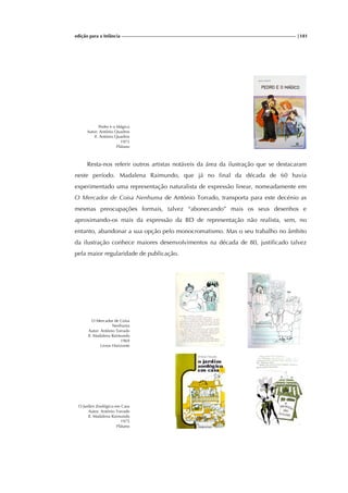 edição para a Infância |181
Pedro e o Mágico
Autor: António Quadros
Il. António Quadros
1973
Plátano
Resta-nos referir outros artistas notáveis da área da ilustração que se destacaram
neste período. Madalena Raimundo, que já no final da década de 60 havia
experimentado uma representação naturalista de expressão linear, nomeadamente em
O Mercador de Coisa Nenhuma de António Torrado, transporta para este decénio as
mesmas preocupações formais, talvez “abonecando” mais os seus desenhos e
aproximando-os mais da expressão da BD de representação não realista, sem, no
entanto, abandonar a sua opção pelo monocromatismo. Mas o seu trabalho no âmbito
da ilustração conhece maiores desenvolvimentos na década de 80, justificado talvez
pela maior regularidade de publicação.
O Mercador de Coisa
Nenhuma
Autor: António Torrado
Il. Madalena Raimundo
1969
Livros Horizonte
O Jardim Zoológico em Casa
Autor: António Torrado
Il. Madalena Raimundo
1975
Plátano
 