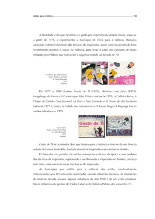 edição para a Infância |183
A facilidade com que desenha e o gosto por experiências sempre novas, levou-o,
a partir de 1976, a experimentar a ilustração de livros para a infância. Barradas
aproveita o desenvolvimento das técnicas de impressão, assim como o período de forte
investimento político e social na infância, para levar a cabo um conjunto de obras
editadas pela Plátano que marcaram a segunda metade da década de 70.
A Cadeira que Sabe Música
Autor: António Torrado
Il. Carlos Barradas
1976
Plátano
De 1973 a 1980 ilustrou Gosto de Ti (1970), Histórias com Juízo (1973),
Lengalenga do Vento e A Cadeira que Sabe Música ambas de 1976, A Galinha Ruiva, A
Chave do Castelo Chuchurumel, Lá Vem a Nau Catrineta e O Trono do Rei Escamiro
todos de 1977 e, ainda, A Cidade dos Automóveis e O Rapaz Magro A Rapariga Gorda
ambos editados em 1979.
Gosto de Ti
Autor: Leonor Santa-Rita
Il. Carlos Barradas
1970
Plátano
Gosto de Ti foi a primeira obra que ilustrou para a infância e trata-se de um livro da
autoria de Leonor Santa-Rita, ilustrado através de impressões executadas em Linóleo.
O ilustrador tira partido não só das referencias culturais da época como também
das técnicas de impressão, explorando e combinando a impressão em linóleo, como já
referimos, com outras técnicas mecânicas de impressão.
As ilustrações que realiza para a infância são, então, inevitavelmente
influenciadas pela BD naturalista (estilizada), usando diferentes técnicas. As ilustrações
do final da década acusam alguma influência da Arte POP e de um certo onirismo,
talvez influência da pintura de Carlos Calvet e de António Palolo, dos anos 60 e 70.
 