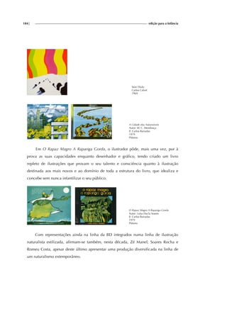 184| edição para a Infância
Sem Título
Carlos Calvet
1969
A Cidade dos Automóveis
Autor: M. C. Mendonça
Il. Carlos Barradas
1979
Plátano
Em O Rapaz Magro A Rapariga Gorda, o ilustrador pôde, mais uma vez, por à
prova as suas capacidades enquanto desenhador e gráfico, tendo criado um livro
repleto de ilustrações que provam o seu talento e consciência quanto à ilustração
destinada aos mais novos e ao domínio de toda a estrutura do livro, que idealiza e
concebe sem nunca infantilizar o seu público.
O Rapaz Magro A Rapariga Gorda
Autor: Luísa Ducla Soares
Il. Carlos Barradas
1979
Plátano
Com representações ainda na linha da BD integrados numa linha de ilustração
naturalista estilizada, afirmam-se também, nesta década, Zé Manel, Soares Rocha e
Romeu Costa, apesar deste último apresentar uma produção diversificada na linha de
um naturalismo extemporâneo.
 