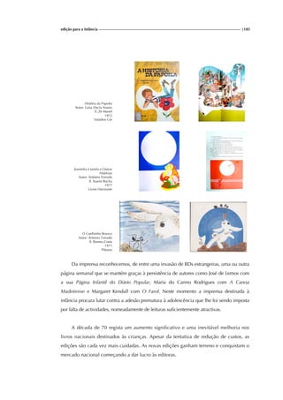edição para a Infância |185
História da Papoila
Autor: Luísa Ducla Soares
Il. Zé Manel
1972
Estúdios Cor
Joaninha à Janela e Outras
Histórias
Autor: António Torrado
Il. Soares Rocha
1977
Livros Horizonte
O Coelhinho Branco
Autor: António Torrado
Il. Romeu Costa
1977
Plátano
Da imprensa reconhecemos, de entre uma invasão de BDs estrangeiras, uma ou outra
página semanal que se mantém graças à persistência de autores como José de Lemos com
a sua Página Infantil do Diário Popular, Maria do Carmo Rodrigues com A Canoa
Madeirense e Margaret Kendall com O Farol. Neste momento a imprensa destinada à
infância procura lutar contra a adesão prematura à adolescência que lhe foi sendo imposta
por falta de actividades, nomeadamente de leituras suficientemente atractivas.
A década de 70 regista um aumento significativo e uma inevitável melhoria nos
livros nacionais destinados às crianças. Apesar da tentativa de redução de custos, as
edições são cada vez mais cuidadas. As novas edições ganham terreno e conquistam o
mercado nacional começando a dar lucro às editoras.
 